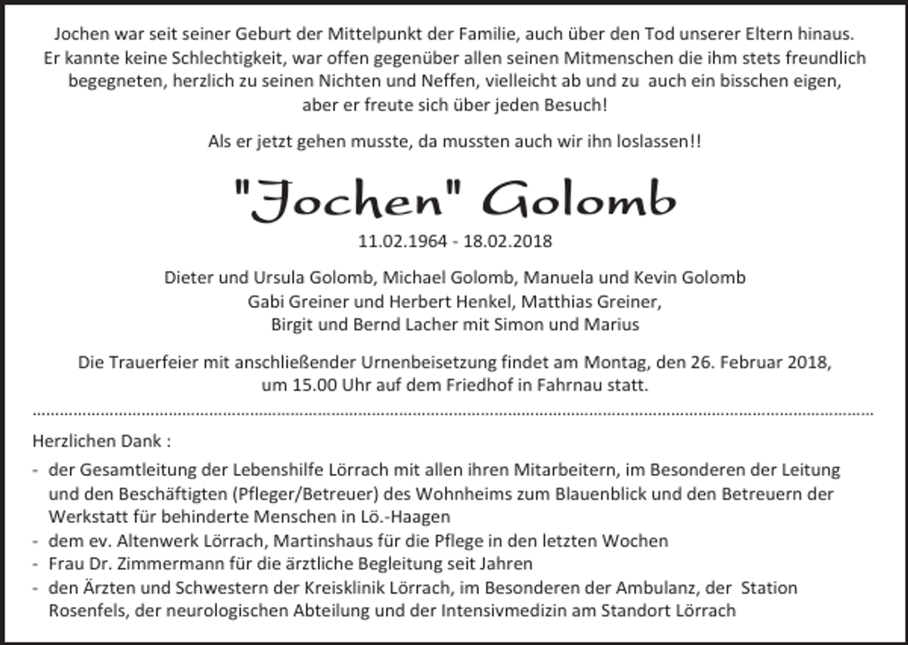 <p>Jochen war seit seiner Geburt der Mittelpunkt der Familie, auch über den Tod unserer Eltern hinaus.<br />Er kannte keine Schlechtigkeit, war offen gegenüber allen seinen Mitmenschen die ihm stets freundlich<br />begegneten, herzlich zu seinen Nichten und Neffen, vielleicht ab und zu auch ein bisschen eigen,<br />aber er freute sich über jeden Besuch!<br />Als er jetzt gehen musste, da mussten auch wir ihn loslassen!!</p><p>"Jochen" Golomb<br />11.02.1964 - 18.02.2018</p><p>Dieter und Ursula Golomb, Michael Golomb, Manuela und Kevin Golomb<br />Gabi Greiner und Herbert Henkel, Matthias Greiner,<br />Birgit und Bernd Lacher mit Simon und Marius<br />Die Trauerfeier mit anschließender Urnenbeisetzung findet am Montag, den 26. Februar 2018,<br />um 15.00 Uhr auf dem Friedhof in Fahrnau statt.<br />………………………………………………………………………………………………………………………………………………………………​​……<br />Herzlichen Dank :<br />- der Gesamtleitung der Lebenshilfe Lörrach mit allen ihren Mitarbeitern, im Besonderen der Leitung<br />und den Beschäftigten (Pfleger/Betreuer) des Wohnheims zum Blauenblick und den Betreuern der<br />Werkstatt für behinderte Menschen in Lö.-Haagen<br />- dem ev. Altenwerk Lörrach, Martinshaus für die Pflege in den letzten Wochen<br />- Frau Dr. Zimmermann für die ärztliche Begleitung seit Jahren<br />- den Ärzten und Schwestern der Kreisklinik Lörrach, im Besonderen der Ambulanz, der Station<br />Rosenfels, der neurologischen Abteilung und der Intensivmedizin am Standort Lörrach</p>