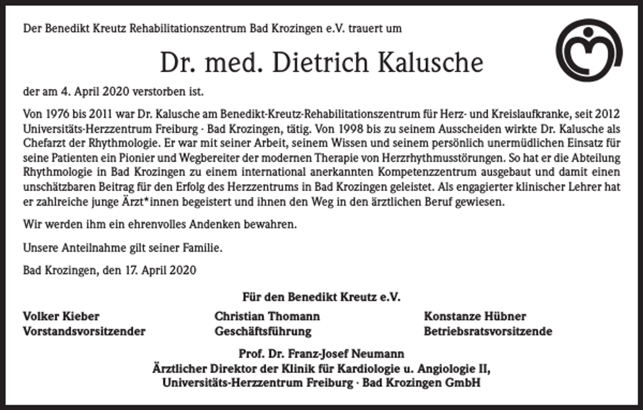 <p>Der Benedikt Kreutz Rehabilitationszentrum Bad Krozingen e.V. trauert um</p><p>Dr. med. Dietrich Kalusche<br />der am 4. April 2020 verstorben ist.<br />Von 1976 bis 2011 war Dr. Kalusche am Benedikt-Kreutz-Rehabilitationszentrum für Herz- und Kreislaufkranke, seit 2012<br />Universitäts-Herzzentrum Freiburg · Bad Krozingen, tätig. Von 1998 bis zu seinem Ausscheiden wirkte Dr. Kalusche als<br />Chefarzt der Rhythmologie. Er war mit seiner Arbeit, seinem Wissen und seinem persönlich unermüdlichen Einsatz für<br />seine Patienten ein Pionier und Wegbereiter der modernen Therapie von Herzrhythmusstörungen. So hat er die Abteilung<br />Rhythmologie in Bad Krozingen zu einem international anerkannten Kompetenzzentrum ausgebaut und damit einen<br />unschätzbaren Beitrag für den Erfolg des Herzzentrums in Bad Krozingen geleistet. Als engagierter klinischer Lehrer hat<br />er zahlreiche junge Ärzt*innen begeistert und ihnen den Weg in den ärztlichen Beruf gewiesen.<br />Wir werden ihm ein ehrenvolles Andenken bewahren.<br />Unsere Anteilnahme gilt seiner Familie.<br />Bad Krozingen, den 17. April 2020<br />Für den Benedikt Kreutz e.V.<br />Volker Kieber<br />Vorstandsvorsitzender</p><p>Christian Thomann<br />Geschäftsführung</p><p>Konstanze Hübner<br />Betriebsratsvorsitzende</p><p>Prof. Dr. Franz-Josef Neumann<br />Ärztlicher Direktor der Klinik für Kardiologie u. Angiologie II,<br />Universitäts-Herzzentrum Freiburg ∙ Bad Krozingen GmbH</p>