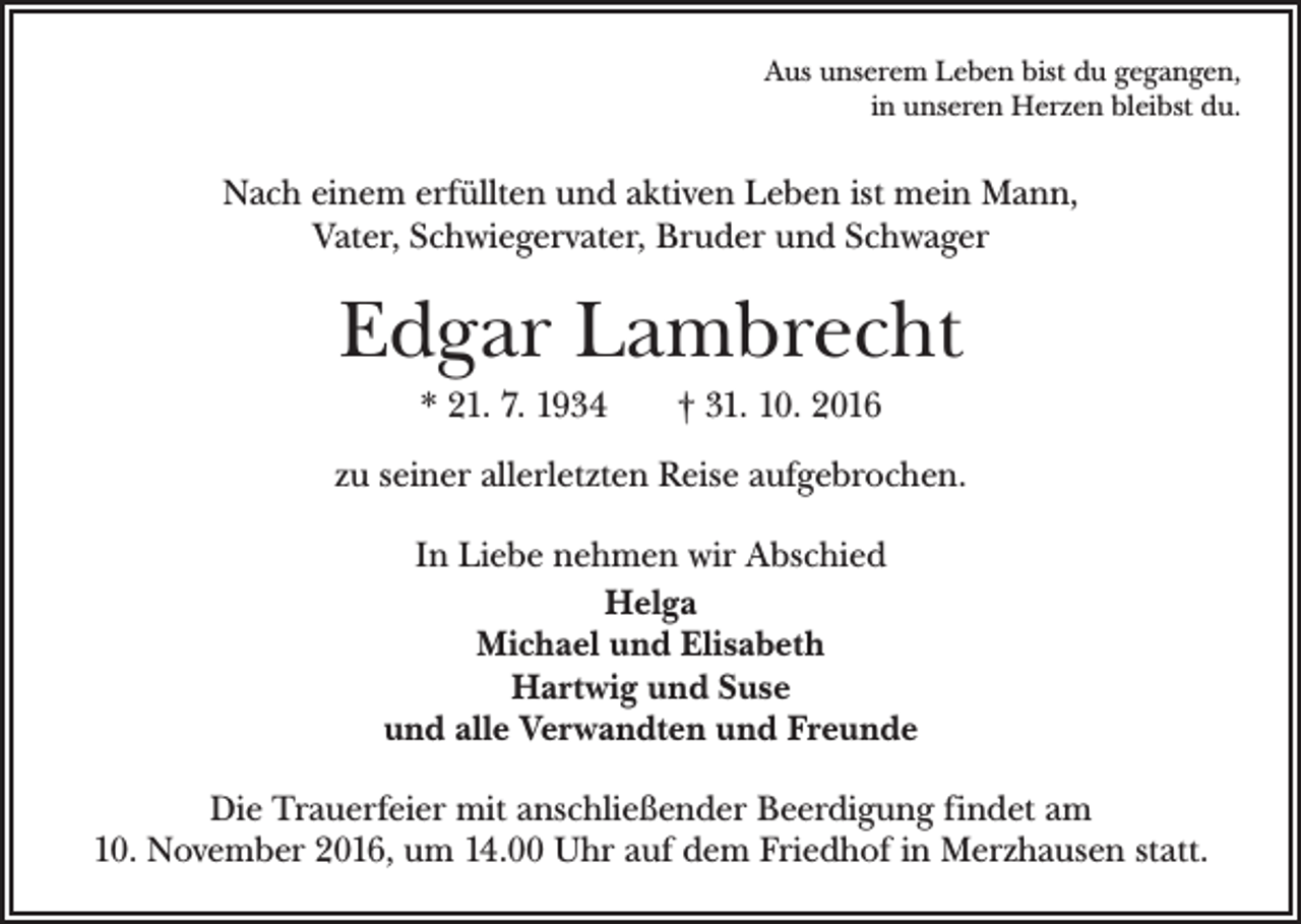 <p>Aus unserem Leben bist du gegangen,<br />in unseren Herzen bleibst du.</p><p>Nach einem erfüllten und aktiven Leben ist mein Mann,<br />Vater, ­Schwiegervater, Bruder und Schwager</p><p>Edgar Lambrecht<br />* 21. 7. 1934 † 31. 10. 2016<br />zu seiner allerletzten Reise aufgebrochen.<br />In Liebe nehmen wir Abschied<br />Helga<br />Michael und Elisabeth<br />Hartwig und Suse<br />und alle Verwandten und Freunde<br />Die Trauerfeier mit anschließender Beerdigung findet am<br />10. November 2016, um 14.00 Uhr auf dem Friedhof in Merzhausen statt.</p>