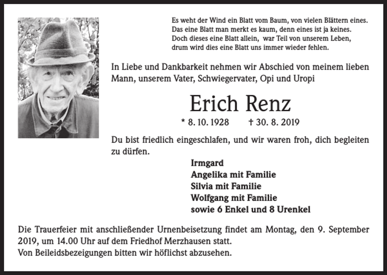 <p>Es weht der Wind ein Blatt vom Baum, von vielen Blättern eines.<br />Das eine Blatt man merkt es kaum, denn eines ist ja keines.<br />Doch dieses eine Blatt allein, war Teil von unserem Leben,<br />drum wird dies eine Blatt uns immer wieder fehlen.</p><p>In Liebe und Dankbarkeit nehmen wir Abschied von meinem lieben<br />Mann, unserem Vater, Schwiegervater, Opi und Uropi</p><p>Erich Renz</p><p>* 8. 10. 1928 † 30. 8. 2019<br />Du bist friedlich eingeschlafen, und wir waren froh, dich ­begleiten<br />zu dürfen.<br />Irmgard<br />Angelika mit Familie<br />Silvia mit Familie<br />Wolfgang mit Familie<br />sowie 6 Enkel und 8 Urenkel<br />Die Trauerfeier mit anschließender Urnenbeisetzung findet am Montag, den 9. September<br />2019, um 14.00 Uhr auf dem Friedhof Merzhausen statt.<br />Von Beileidsbezeigungen bitten wir höflichst abzusehen.</p>