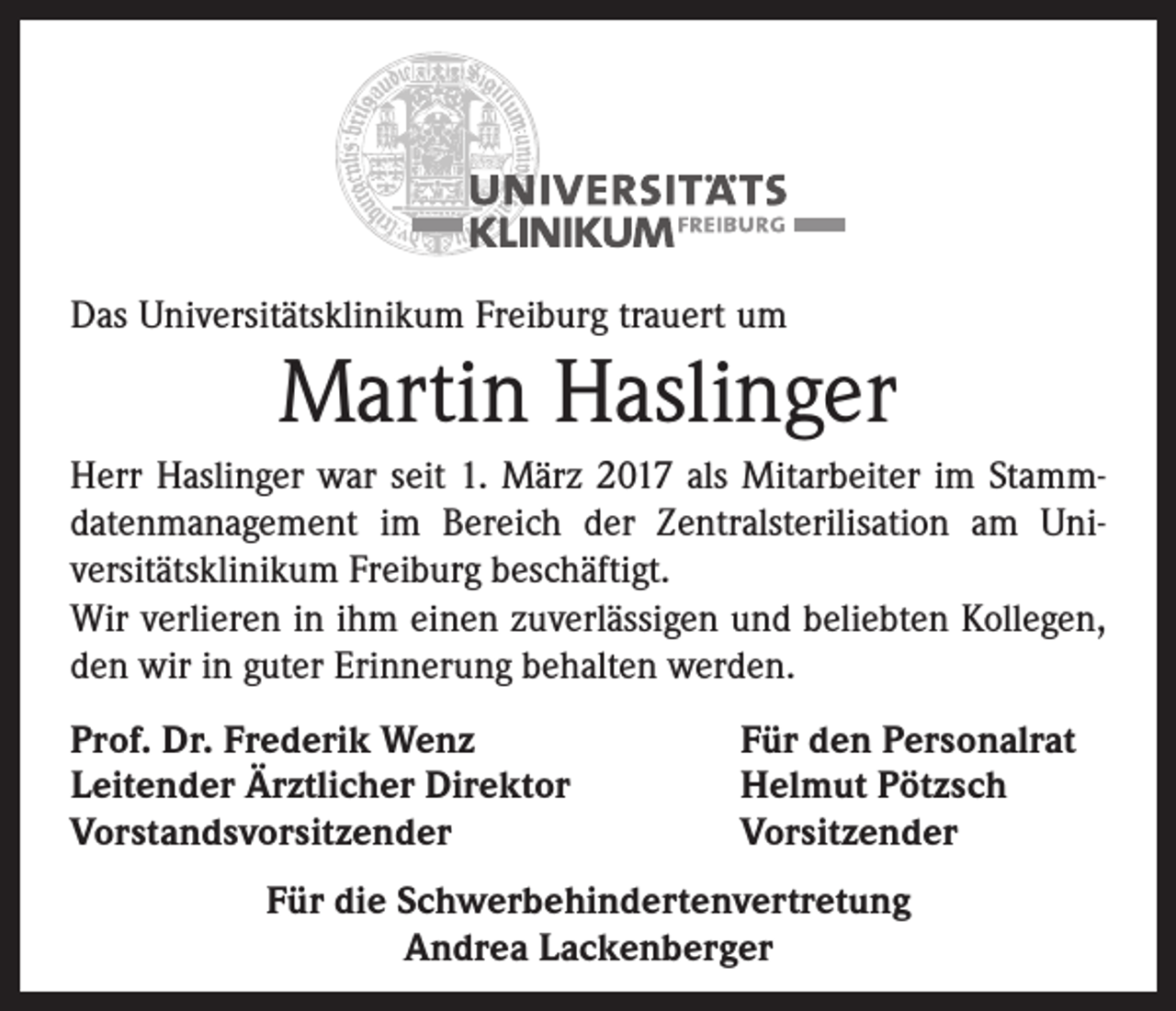 <p>Das Universitätsklinikum Freiburg trauert um</p><p>Martin Haslinger<br />Herr Haslinger war seit 1. März 2017 als Mitarbeiter im Stamm­<br />datenmanagement im Bereich der Zentralsterilisation am Uni­<br />versitätsklinikum Freiburg beschäftigt.<br />Wir verlieren in ihm einen zuverlässigen und beliebten Kollegen,<br />den wir in guter Erinnerung behalten werden.<br />Prof. Dr. Frederik Wenz<br />Leitender Ärztlicher Direktor<br />Vorstandsvorsitzender</p><p>Für den Personalrat<br />Helmut Pötzsch<br />Vorsitzender</p><p>Für die Schwerbehindertenvertretung<br />Andrea Lackenberger</p>