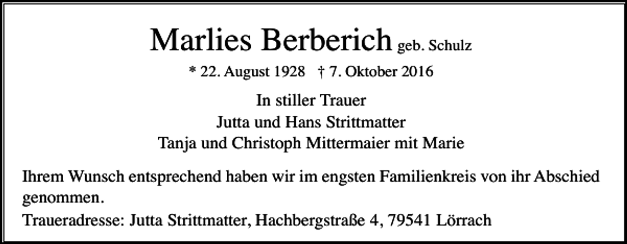 <p>Marlies Berberich geb. Schulz<br />* 22. August 1928 † 7. Oktober 2016</p><p>In stiller Trauer<br />Jutta und Hans Strittmatter<br />Tanja und Christoph Mittermaier mit Marie<br />Ihrem Wunsch entsprechend haben wir im engsten Familienkreis von ihr Abschied<br />genommen.<br />Traueradresse: Jutta Strittmatter, Hachbergstraße 4, 79541 Lörrach</p>