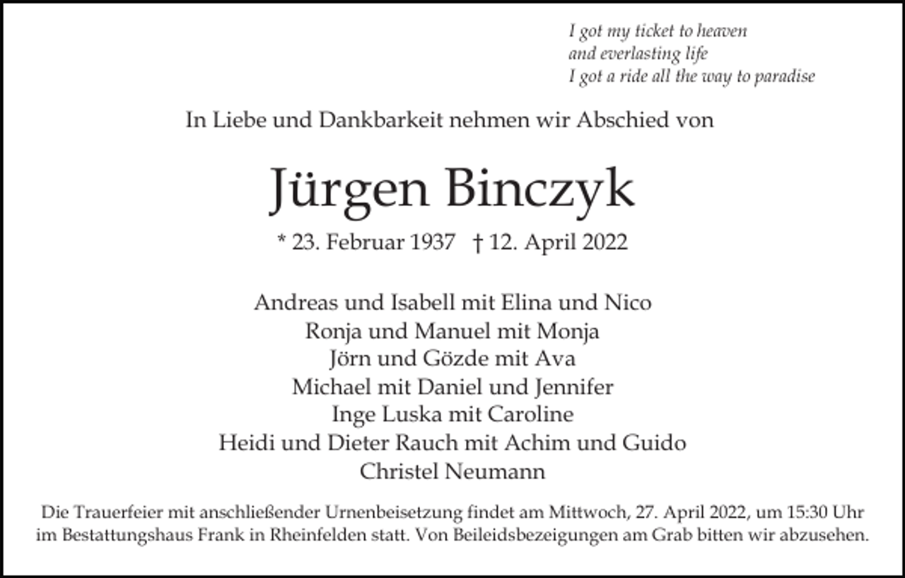 <p>I got my ticket to heaven<br />and everlasting life<br />I got a ride all the way to paradise</p><p>In Liebe und Dankbarkeit nehmen wir Abschied von</p><p>Jürgen Binczyk<br />* 23. Februar 1937 † 12. April 2022<br />Andreas und Isabell mit Elina und Nico<br />Ronja und Manuel mit Monja<br />Jörn und Gözde mit Ava<br />Michael mit Daniel und Jennifer<br />Inge Luska mit Caroline<br />Heidi und Dieter Rauch mit Achim und Guido<br />Christel Neumann<br />Die Trauerfeier mit anschließender Urnenbeisetzung findet am Mittwoch, 27. April 2022, um 15:30 Uhr<br />im Bestattungshaus Frank in Rheinfelden statt. Von Beileidsbezeigungen am Grab bitten wir abzusehen.</p>