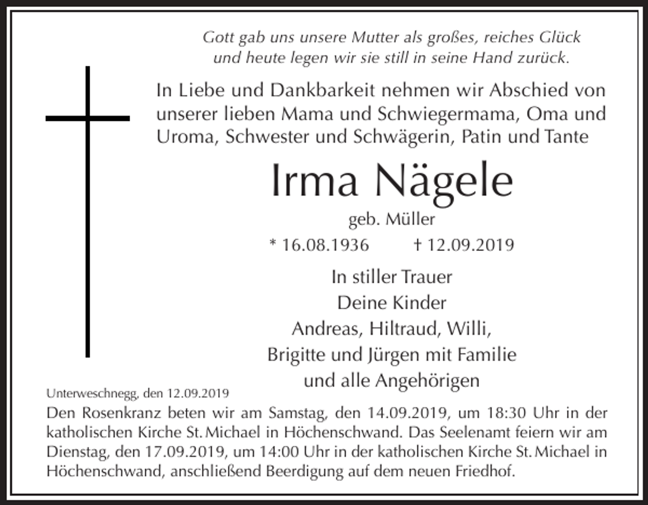 <p>Gott gab uns unsere Mutter als großes, reiches Glück<br />und heute legen wir sie still in seine Hand zurück.</p><p>In Liebe und Dankbarkeit nehmen wir Abschied von<br />unserer lieben Mama und Schwiegermama, Oma und<br />Uroma, Schwester und Schwägerin, Patin und Tante</p><p>Irma Nägele<br />geb. Müller<br />* 16.08.1936<br />† 12.09.2019</p><p>Unterweschnegg, den 12.09.2019</p><p>In stiller Trauer<br />Deine Kinder<br />Andreas, Hiltraud, Willi,<br />Brigitte und Jürgen mit Familie<br />und alle Angehörigen</p><p>Den Rosenkranz beten wir am Samstag, den 14.09.2019, um 18:30 Uhr in der<br />katholischen Kirche St. Michael in Höchenschwand. Das Seelenamt feiern wir am<br />Dienstag, den 17.09.2019, um 14:00 Uhr in der katholischen Kirche St. Michael in<br />Höchenschwand, anschließend Beerdigung auf dem neuen Friedhof.</p>