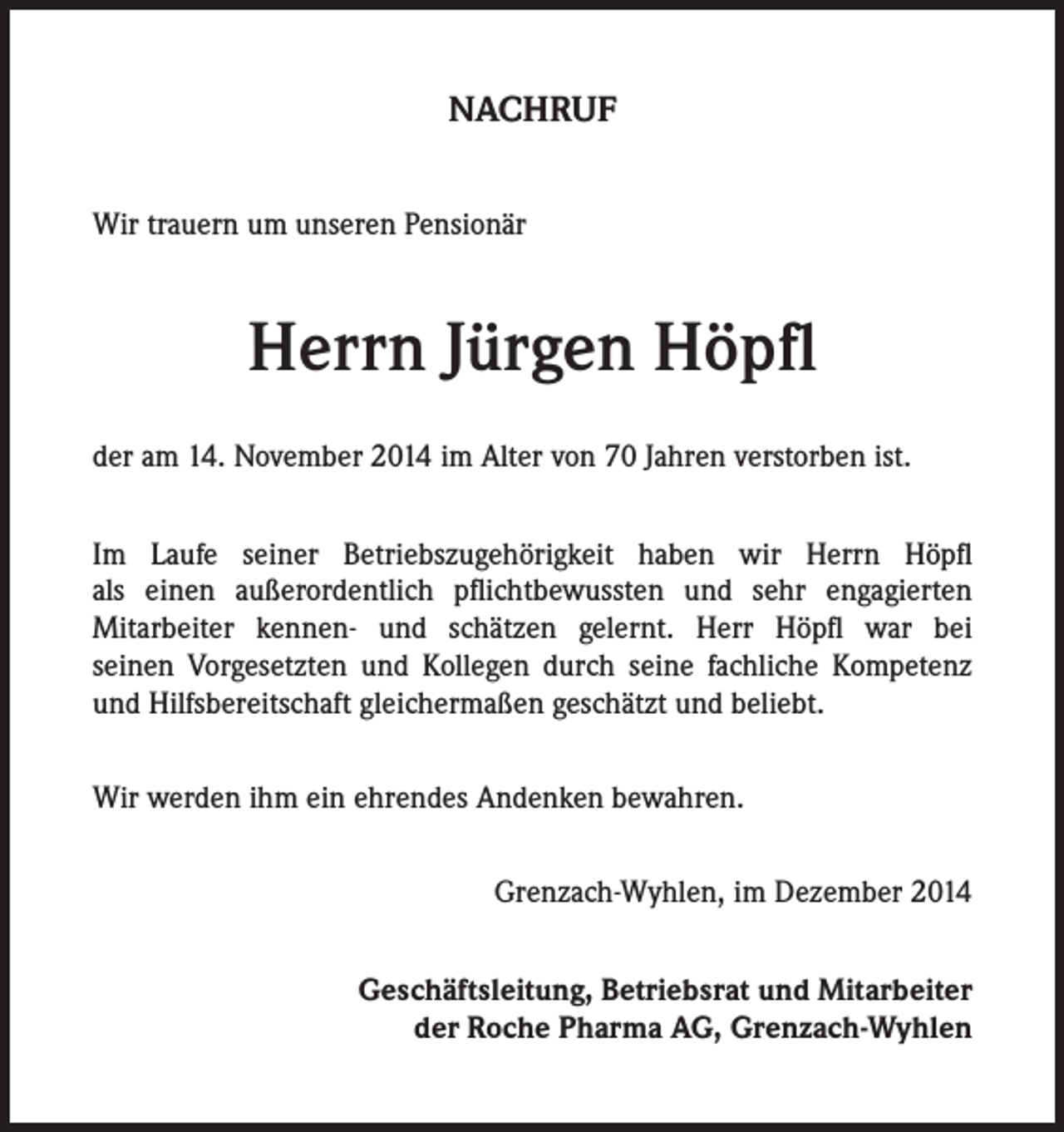 <p>NACHRUF<br />Wir trauern um unseren Pensionär</p><p>Herrn Jürgen Höpfl<br />der am 14. November 2014 im Alter von 70 Jahren verstorben ist.<br />Im Laufe seiner Betriebszugehörigkeit haben wir Herrn Höpfl<br />als einen außerordentlich pflichtbewussten und sehr engagierten<br />Mitarbeiter kennen- und schätzen gelernt. Herr Höpfl war bei<br />seinen Vorgesetzten und Kollegen durch seine fachliche Kompetenz<br />und Hilfsbereitschaft gleichermaßen geschätzt und beliebt.<br />Wir werden ihm ein ehrendes Andenken bewahren.<br />Grenzach-Wyhlen, im Dezember 2014<br />Geschäftsleitung, Betriebsrat und Mitarbeiter<br />der Roche Pharma AG, Grenzach-Wyhlen</p>
