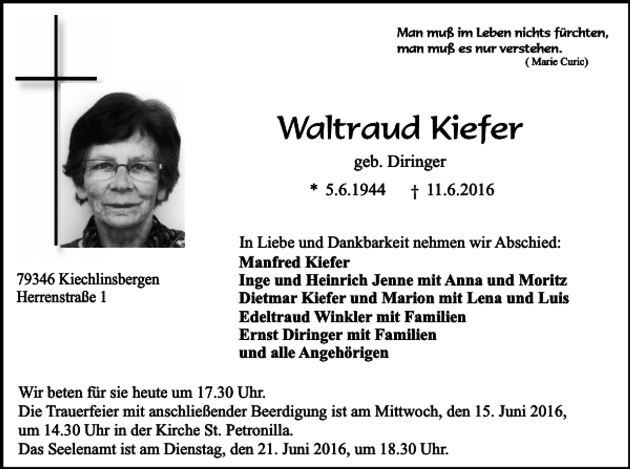 <p>Man muß im Leben nichts fürchten,<br />man muß es nur verstehen.<br />( Marie Curic)</p><p>Waltraud Kiefer<br />geb. Diringer</p><p>* 5.6.1944</p><p>79346 Kiechlinsbergen<br />Herrenstraße 1</p><p>† 11.6.2016</p><p>In Liebe und Dankbarkeit nehmen wir Abschied:<br />Manfred Kiefer<br />Inge und Heinrich Jenne mit Anna und Moritz<br />Dietmar Kiefer und Marion mit Lena und Luis<br />Edeltraud Winkler mit Familien<br />Ernst Diringer mit Familien<br />und alle Angehörigen</p><p>Wir beten für sie heute um 17.30 Uhr.<br />Die Trauerfeier mit anschließender Beerdigung ist am Mittwoch, den 15. Juni 2016,<br />um 14.30 Uhr in der Kirche St. Petronilla.<br />Das Seelenamt ist am Dienstag, den 21. Juni 2016, um 18.30 Uhr.</p>