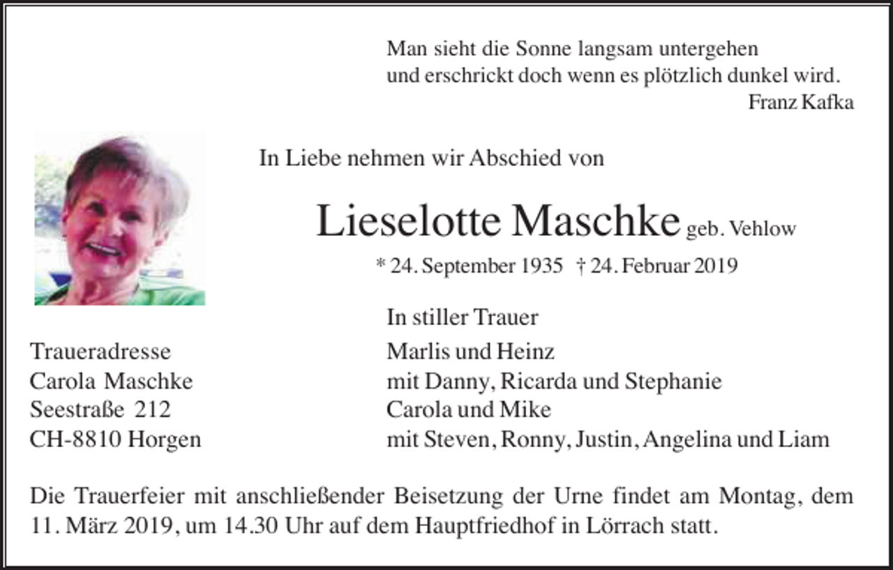 <p>Man sieht die Sonne langsam untergehen<br />und erschrickt doch wenn es plötzlich dunkel wird.<br />Franz Kafka</p><p>In Liebe nehmen wir Abschied von</p><p>Lieselotte Maschke geb. Vehlow<br />* 24. September 1935 † 24. Februar 2019</p><p>Traueradresse<br />Carola Maschke<br />Seestraße 212<br />CH-8810 Horgen</p><p>In stiller Trauer<br />Marlis und Heinz<br />mit Danny, Ricarda und Stephanie<br />Carola und Mike<br />mit Steven, Ronny, Justin, Angelina und Liam</p><p>Die Trauerfeier mit anschließender Beisetzung der Urne findet am Montag, dem<br />11. März 2019, um 14.30 Uhr auf dem Hauptfriedhof in Lörrach statt.</p>
