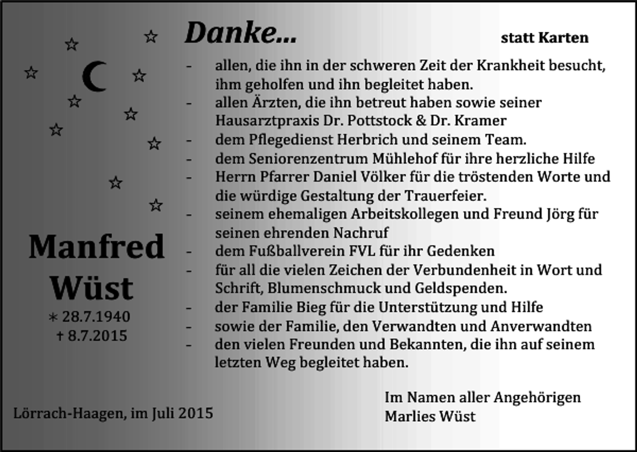 <p>Danke...</p><p>statt<br />Karten</p><p>-</p><p>allen,<br />die<br />ihn<br />in<br />der<br />schweren<br />Zeit<br />der<br />Krankheit<br />besucht,</p><p>ihm<br />geholfen<br />und<br />ihn<br />begleitet<br />haben.</p><p>allen<br />Ärzten,<br />die<br />ihn<br />betreut<br />haben<br />sowie<br />seiner</p><p>Hausarztpraxis<br />Dr.<br />Pottstock<br />&amp;<br />Dr.<br />Kramer</p><p>dem<br />Pflegedienst<br />Herbrich<br />und<br />seinem<br />Team.</p><p>dem<br />Seniorenzentrum<br />Mühlehof<br />für<br />ihre<br />herzliche<br />Hilfe</p><p>Herrn<br />Pfarrer<br />Daniel<br />Völker<br />für<br />die<br />tröstenden<br />Worte<br />und</p><p>die<br />würdige<br />Gestaltung<br />der<br />Trauerfeier.</p><p>seinem<br />ehemaligen<br />Arbeitskollegen<br />und<br />Freund<br />Jörg<br />für</p><p>seinen<br />ehrenden<br />Nachruf</p><p>dem<br />Fußballverein<br />FVL<br />für<br />ihr<br />Gedenken</p><p>für<br />all<br />die<br />vielen<br />Zeichen<br />der<br />Verbundenheit<br />in<br />Wort<br />und</p><p>Schrift,<br />Blumenschmuck<br />und<br />Geldspenden.</p><p>- der<br />Familie<br />Bieg<br />für<br />die<br />Unterstützung<br />und<br />Hilfe</p><p><br />28.7.1940</p><p>- sowie<br />der<br />Familie,<br />den<br />Verwandten<br />und<br />Anverwandten</p><p><br />8.7.2015</p><p>Tod115.eps<br />Tod116.tif<br />- den</p><p>vielen<br />Freunden<br />und<br />Bekannten,<br />die<br />Tod117.eps<br />ihn<br />auf<br />seinem</p><p>letzten<br />Weg<br />begleitet<br />haben.</p><p>Im<br />Namen<br />aller<br />Angehörigen</p><p>Lörrach-­‐Haagen,<br />im<br />Juli<br />2015</p><p>Marlies<br />Wüst</p><p>Manfred</p><p>Wüst</p>