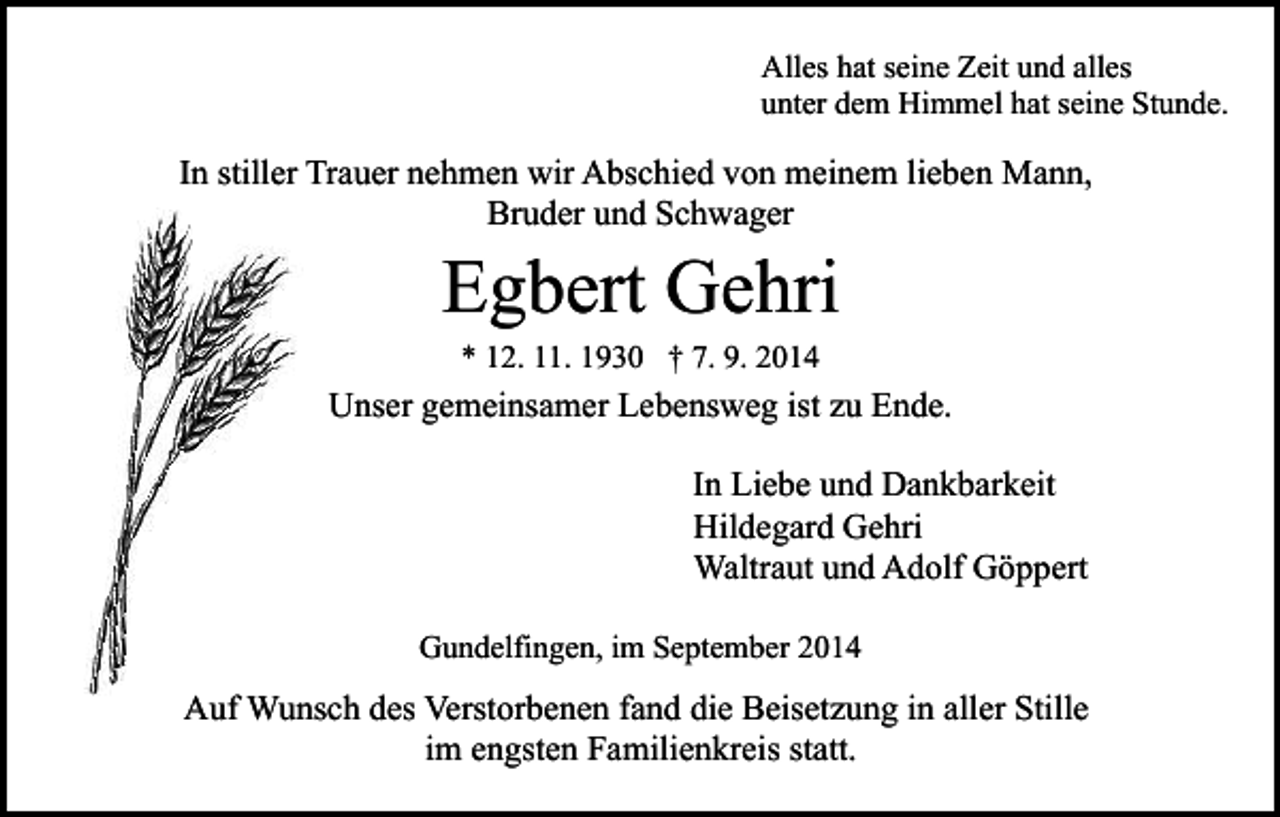 <p>Alles hat seine Zeit und alles<br />unter dem Himmel hat seine Stunde.</p><p>In stiller Trauer nehmen wir Abschied von meinem lieben Mann,<br />Bruder und Schwager</p><p>Egbert Gehri<br />* 12. 11. 1930 † 7. 9. 2014</p><p>Unser gemeinsamer Lebensweg ist zu Ende.<br />In Liebe und Dankbarkeit<br />Hildegard Gehri<br />Waltraut und Adolf Göppert<br />Gundelfingen, im September 2014</p><p>Auf Wunsch des Verstorbenen fand die Beisetzung in aller Stille<br />im engsten Familienkreis statt.</p>