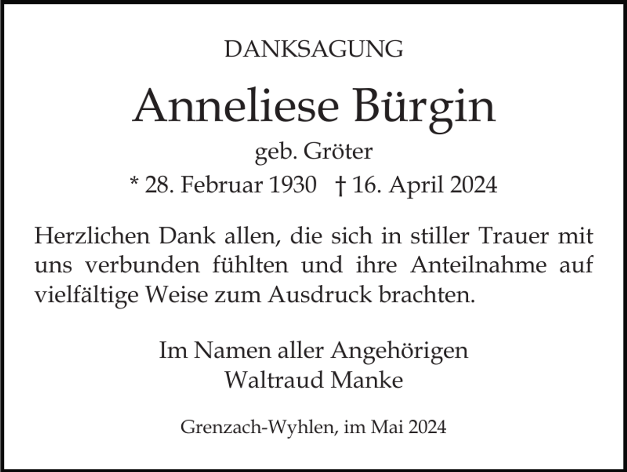<p>DANKSAGUNG</p><p>Anneliese Bürgin<br />geb. Gröter<br />* 28. Februar 1930 † 16. April 2024<br />Herzlichen Dank allen, die sich in stiller Trauer mit<br />uns verbunden fühlten und ihre Anteilnahme auf<br />vielfältige Weise zum Ausdruck brachten.<br />Im Namen aller Angehörigen<br />Waltraud Manke<br />Grenzach-Wyhlen, im Mai 2024</p>