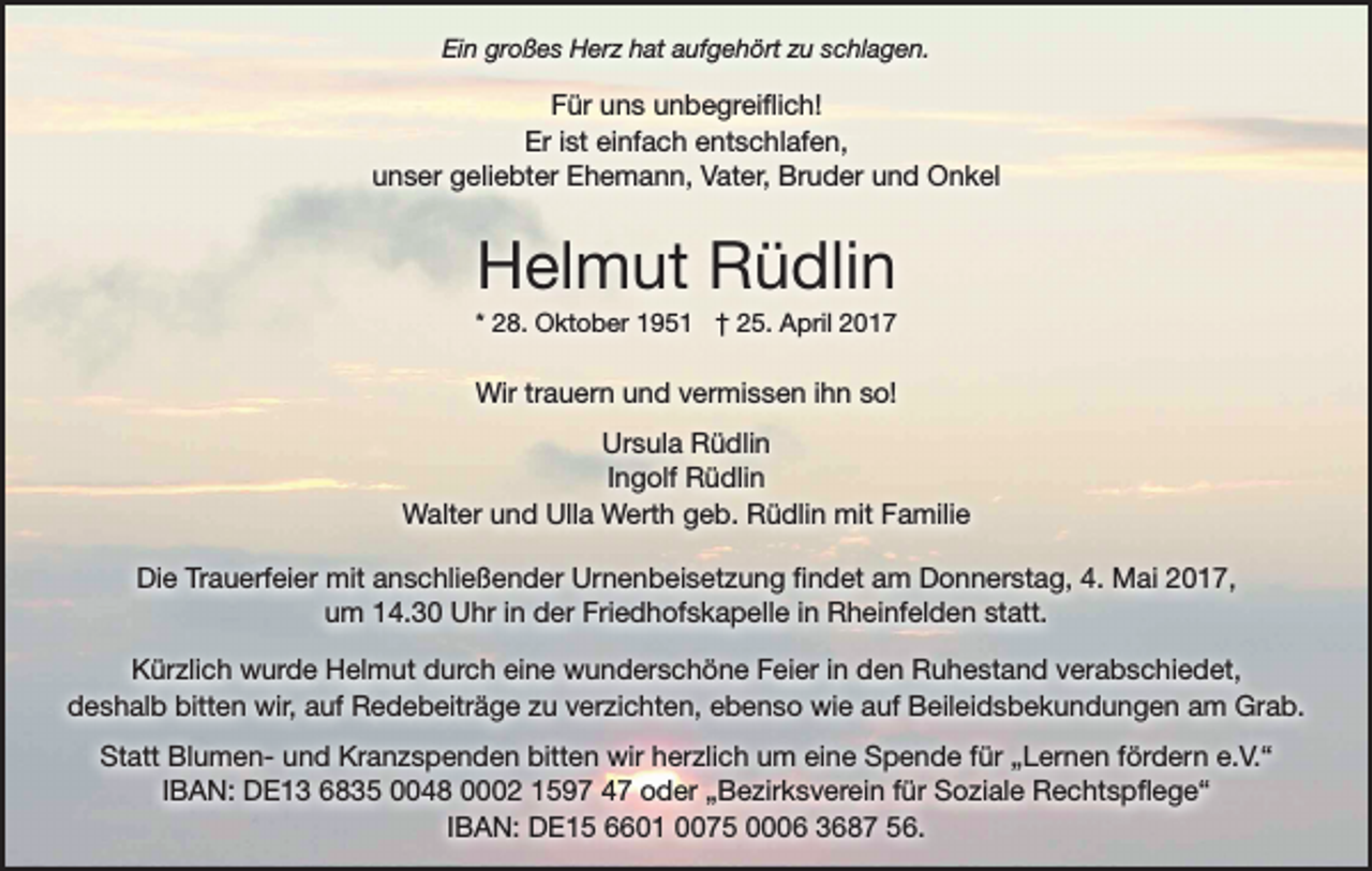<p>Ein großes Herz hat aufgehört zu schlagen.</p><p>Für uns unbegreiflich!<br />Er ist einfach entschlafen,<br />unser geliebter Ehemann, Vater, Bruder und Onkel</p><p>Helmut Rüdlin<br />* 28. Oktober 1951 † 25. April 2017</p><p>Wir trauern und vermissen ihn so!<br />Ursula Rüdlin<br />Ingolf Rüdlin<br />Walter und Ulla Werth geb. Rüdlin mit Familie<br />Die Trauerfeier mit anschließender Urnenbeisetzung findet am Donnerstag, 4. Mai 2017,<br />um 14.30 Uhr in der Friedhofskapelle in Rheinfelden statt.<br />Kürzlich wurde Helmut durch eine wunderschöne Feier in den Ruhestand verabschiedet,<br />deshalb bitten wir, auf Redebeiträge zu verzichten, ebenso wie auf Beileidsbekundungen am Grab.<br />Statt Blumen- und Kranzspenden bitten wir herzlich um eine Spende für „Lernen fördern e.V.“<br />IBAN: DE13 6835 0048 0002 1597 47 oder „Bezirksverein für Soziale Rechtspflege“<br />IBAN: DE15 6601 0075 0006 3687 56.</p>