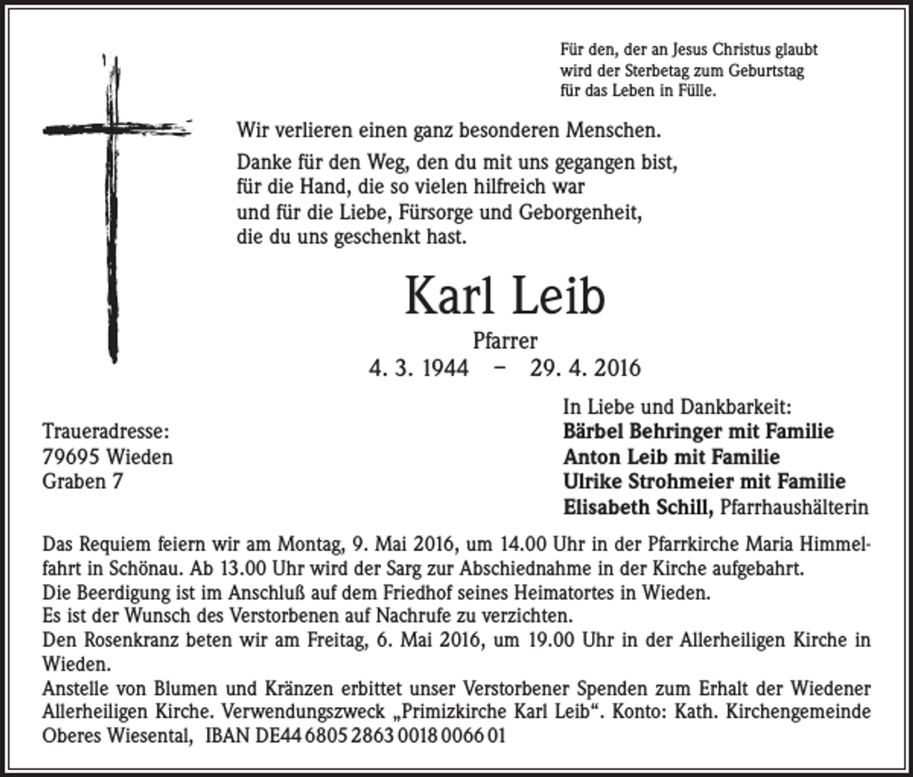 <p>Für den, der an Jesus Christus glaubt<br />wird der Sterbetag zum Geburtstag<br />für das Leben in Fülle.</p><p>Wir verlieren einen ganz besonderen Menschen.<br />Danke für den Weg, den du mit uns gegangen bist,<br />für die Hand, die so vielen hilfreich war<br />und für die Liebe, Fürsorge und Geborgenheit,<br />die du uns geschenkt hast.</p><p>Karl Leib</p><p>Pfarrer<br />4. 3. 1944 – 29. 4. 2016</p><p>Traueradresse:<br />79695 Wieden<br />Graben 7</p><p>In Liebe und Dankbarkeit:<br />Bärbel Behringer mit Familie<br />Anton Leib mit Familie<br />Ulrike Strohmeier mit Familie<br />Elisabeth Schill, Pfarrhaushälterin</p><p>Das Requiem feiern wir am Montag, 9. Mai 2016, um 14.00 Uhr in der Pfarrkirche Maria Himmelfahrt in Schönau. Ab 13.00 Uhr wird der Sarg zur Abschiednahme in der Kirche aufgebahrt.<br />Die Beerdigung ist im Anschluß auf dem Friedhof seines Heimatortes in Wieden.<br />Es ist der Wunsch des Verstorbenen auf Nachrufe zu verzichten.<br />Den Rosenkranz beten wir am Freitag, 6. Mai 2016, um 19.00 Uhr in der Allerheiligen Kirche in<br />Wieden.<br />Anstelle von Blumen und Kränzen erbittet unser Verstorbener Spenden zum Erhalt der Wiedener<br />Allerheiligen Kirche. Verwendungszweck „Primizkirche Karl Leib“. Konto: Kath. Kirchengemeinde<br />Oberes Wiesental, IBAN DE44 6805 2863 0018 0066 01</p>