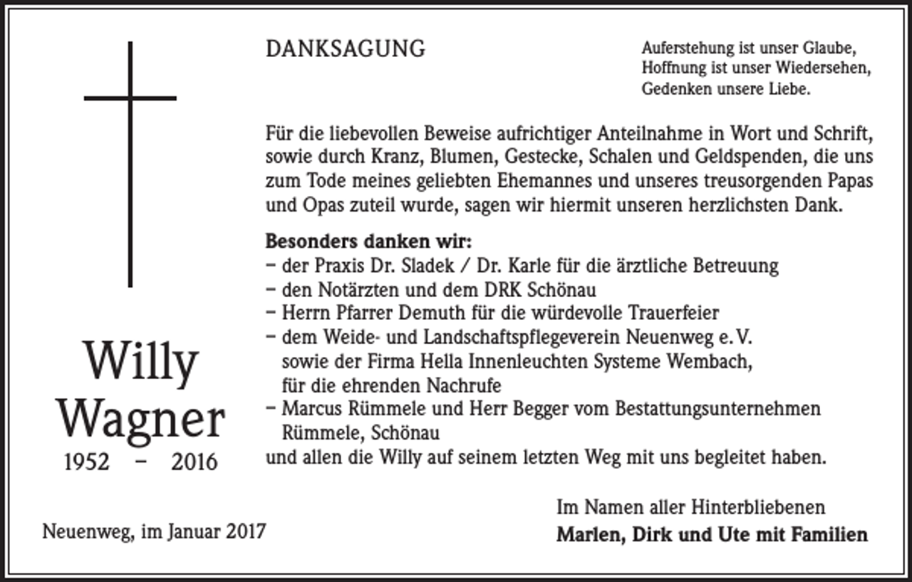 <p>DANKSAGUNG</p><p>Auferstehung ist unser Glaube,<br />Hoffnung ist unser Wiedersehen,<br />Gedenken unsere Liebe.</p><p>Für die liebevollen Beweise aufrichtiger Anteilnahme in Wort und Schrift,<br />sowie durch Kranz, Blumen, Gestecke, Schalen und Geldspenden, die uns<br />zum Tode meines geliebten Ehemannes und unseres treusorgenden Papas<br />und Opas zuteil wurde, sagen wir hiermit unseren herzlichsten Dank.</p><p>Willy<br />Wagner<br />1952 – 2016</p><p>Besonders danken wir:<br />– der Praxis Dr. Sladek / Dr. Karle für die ärztliche Betreuung<br />– den Notärzten und dem DRK Schönau<br />– Herrn Pfarrer Demuth für die würdevolle Trauerfeier<br />– dem Weide- und Landschaftspflegeverein Neuenweg e. V.<br />sowie der Firma Hella Innenleuchten Systeme Wembach,<br />für die ehrenden Nachrufe<br />– Marcus Rümmele und Herr Begger vom Bestattungsunternehmen<br />Rümmele, Schönau<br />und allen die Willy auf seinem letzten Weg mit uns begleitet haben.</p><p>Neuenweg, im Januar 2017</p><p>Im Namen aller Hinterbliebenen<br />Marlen, Dirk und Ute mit Familien</p>