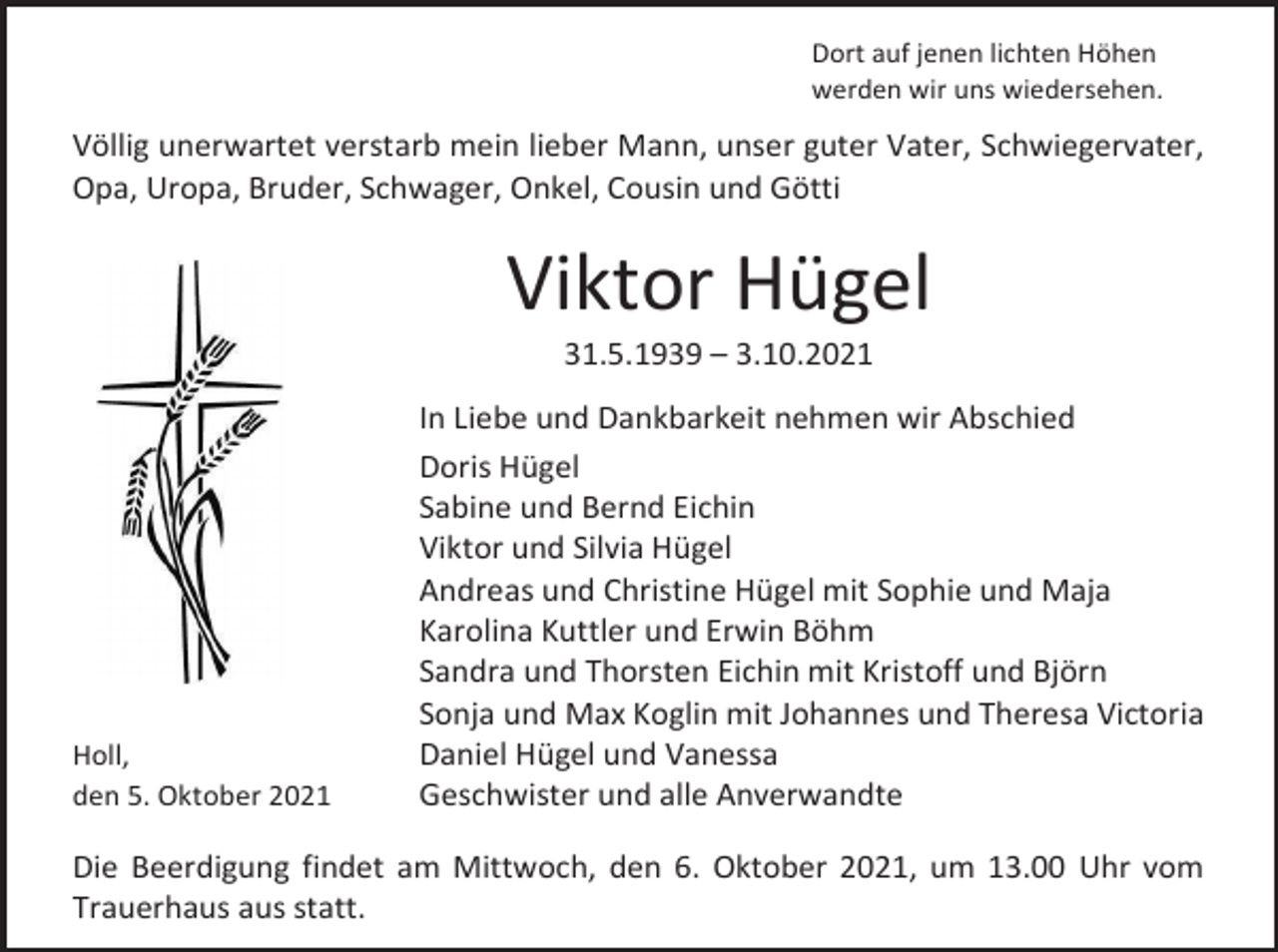 <p>Dort auf jenen lichten Höhen<br />werden wir uns wiedersehen.</p><p>Völlig unerwartet verstarb mein lieber Mann, unser guter Vater, Schwiegervater,<br />Opa, Uropa, Bruder, Schwager, Onkel, Cousin und Götti</p><p>Viktor Hügel<br />31.5.1939 – 3.10.2021</p><p>Holl,<br />den 5. Oktober 2021</p><p>In Liebe und Dankbarkeit nehmen wir Abschied<br />Doris Hügel<br />Sabine und Bernd Eichin<br />Viktor und Silvia Hügel<br />Andreas und Christine Hügel mit Sophie und Maja<br />Karolina Kuttler und Erwin Böhm<br />Sandra und Thorsten Eichin mit Kristoff und Björn<br />Sonja und Max Koglin mit Johannes und Theresa Victoria<br />Daniel Hügel und Vanessa<br />Geschwister und alle Anverwandte</p><p>Die Beerdigung findet am Mittwoch, den 6. Oktober 2021, um 13.00 Uhr vom<br />Trauerhaus aus statt.</p>