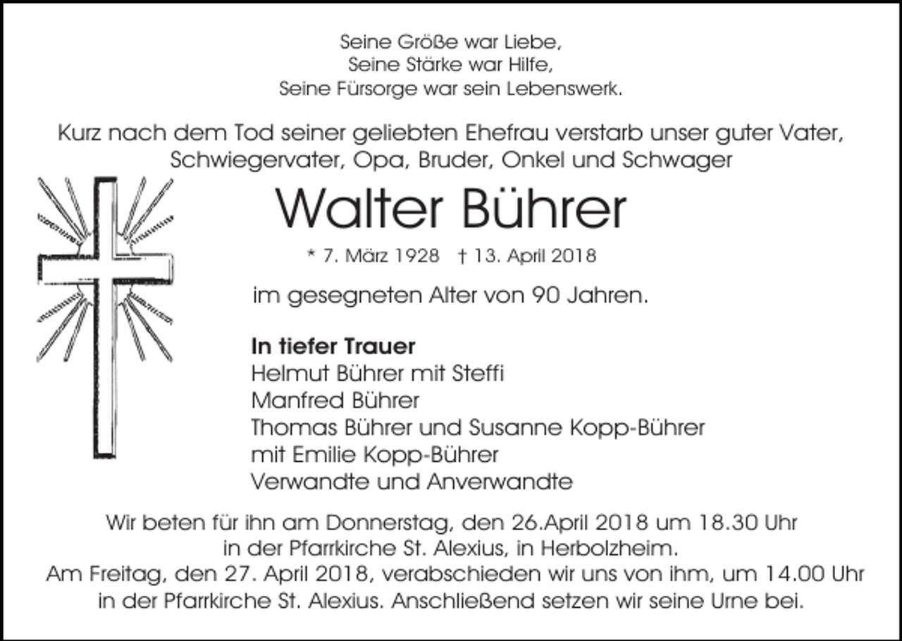 <p>Seine Größe war Liebe,<br />Seine Stärke war Hilfe,<br />Seine Fürsorge war sein Lebenswerk.</p><p>Kurz nach dem Tod seiner geliebten Ehefrau verstarb unser guter Vater,<br />Schwiegervater, Opa, Bruder, Onkel und Schwager</p><p>Walter Bührer<br />* 7. März 1928 † 13. April 2018</p><p>im gesegneten Alter von 90 Jahren.<br />In tiefer Trauer<br />Helmut Bührer mit Steffi<br />Manfred Bührer<br />Thomas Bührer und Susanne Kopp-Bührer<br />mit Emilie Kopp-Bührer<br />Verwandte und Anverwandte<br />Wir beten für ihn am Donnerstag, den 26.April 2018 um 18.30 Uhr<br />in der Pfarrkirche St. Alexius, in Herbolzheim.<br />Am Freitag, den 27. April 2018, verabschieden wir uns von ihm, um 14.00 Uhr<br />in der Pfarrkirche St. Alexius. Anschließend setzen wir seine Urne bei.</p>