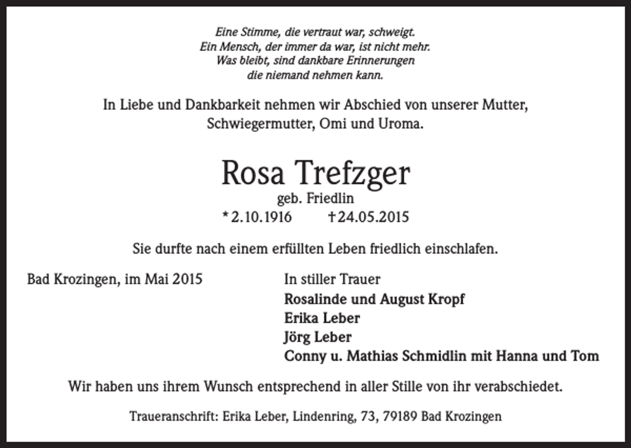<p>Eine Stimme, die vertraut war, schweigt.<br />Ein Mensch, der immer da war, ist nicht mehr.<br />Was bleibt, sind dankbare Erinnerungen<br />die niemand nehmen kann.</p><p>In Liebe und Dankbarkeit nehmen wir Abschied von unserer Mutter,<br />Schwiegermutter, Omi und Uroma.</p><p>Rosa Trefzger<br />geb. Friedlin<br />* 2.10.1916<br />† 24.05.2015</p><p>Sie durfte nach einem erfüllten Leben friedlich einschlafen.<br />Bad Krozingen, im Mai 2015 In stiller Trauer<br />Rosalinde und August Kropf<br />Erika Leber<br />Jörg Leber<br />Conny u. Mathias Schmidlin mit Hanna und Tom<br />Wir haben uns ihrem Wunsch entsprechend in aller Stille von ihr verabschiedet.<br />Traueranschrift: Erika Leber, Lindenring, 73, 79189 Bad Krozingen</p>