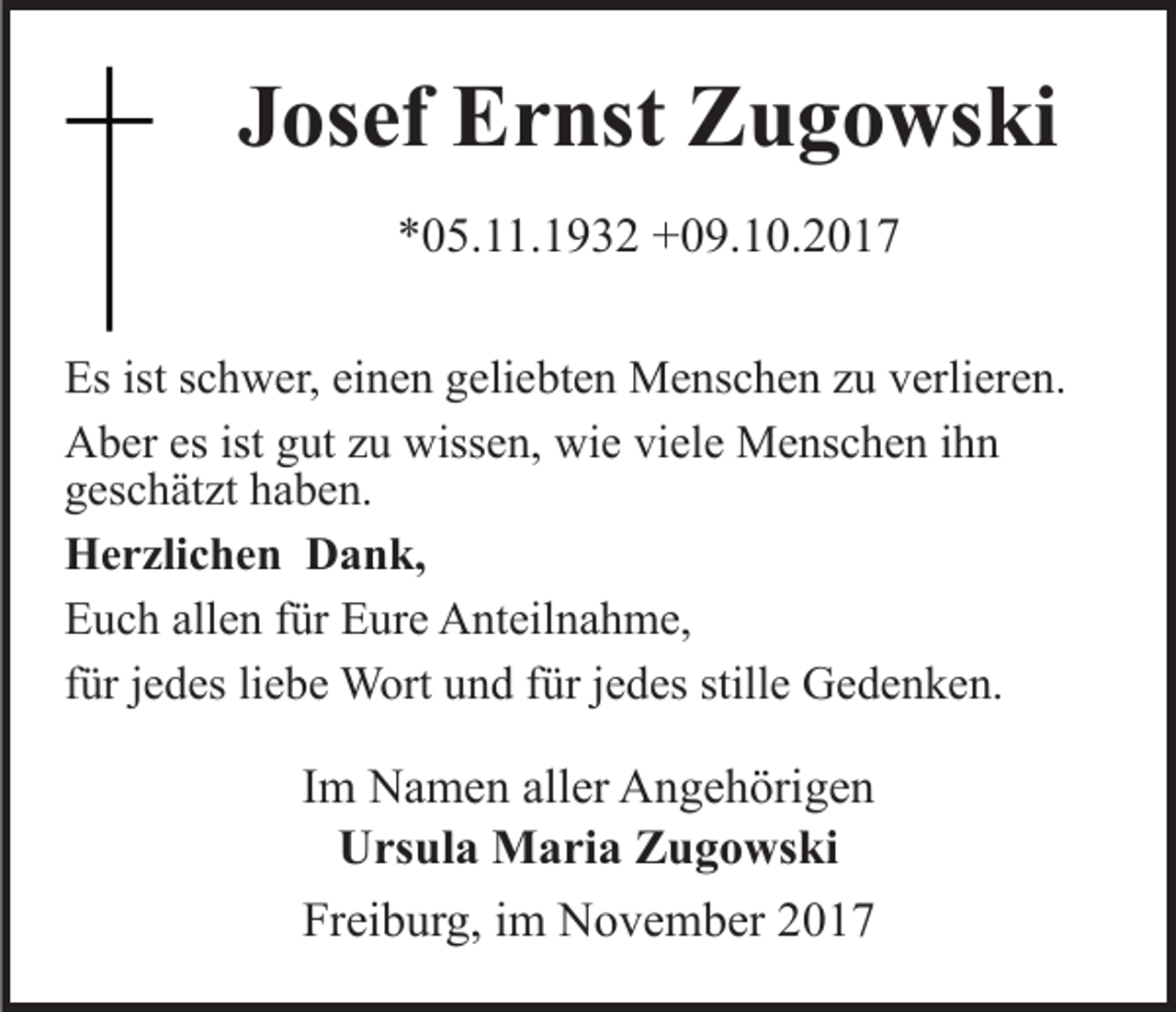 <p>JJosef<br />os ef Ernst<br />E r nst Zugowski<br />Z u g o ws ki<br />**05.11.1932<br />0 5. . 1 9 3 2 +09.10.2017<br />+ 0 9. 1 0. 2 0 1 7<br />Es<br />c h w er, eieinen<br />n e n ggeliebten<br />eli e bt e n Menschen<br />M e ns c h e n zzu<br />u vverlieren.<br />erli er e n.<br />Esist<br />istsschwer,<br />AAber<br />b er esesist<br />ut zzu<br />u wiss<br />e n, wie<br />wi e viele<br />vi el e Menschen<br />M e ns c h e n ihn<br />ihn<br />istggut<br />wissen,<br />ggeschätzt<br />es c h ät zt hhaben.<br />a b e n.<br />HHerzlichen<br />e r zli c h e n DDank,<br />a n k,<br />allen<br />EEuch<br />u c h all<br />e n ffür<br />ür EEure<br />ur e Anteilnahme,<br />A nt ei l n a h m e,<br />liebe<br />fürjjedes<br />stille<br />ffür<br />ür jjedes<br />e d es li<br />e b e Wort<br />W ort und<br />u n d für<br />e d es still<br />e Gedenken.<br />G e d e n k e n.</p><p>IImm Namen<br />N a m e n aller<br />all er Angehörigen<br />A n g e h örig e n<br />UUrsula<br />rs ul a Maria<br />M a ri a ZZugowski<br />u g o ws ki<br />Freiburg,<br />Fr<br />ei b ur g, iim<br />m November<br />N o v e m b er 22</p>