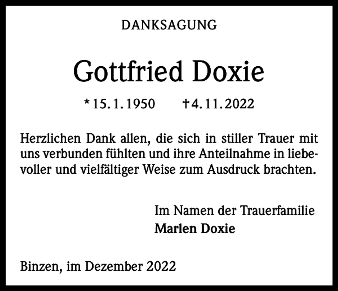 <p>DANKSAGUNG</p><p>Gottfried Doxie<br />* 15. 1. 1950 † 4. 11. 2022<br />Herzlichen Dank allen, die sich in stiller Trauer mit<br />uns verbunden fühlten und ihre Anteilnahme in liebevoller und vielfältiger Weise zum Ausdruck brachten.<br />Im Namen der Trauerfamilie<br />Marlen Doxie<br />Binzen, im Dezember 2022</p>