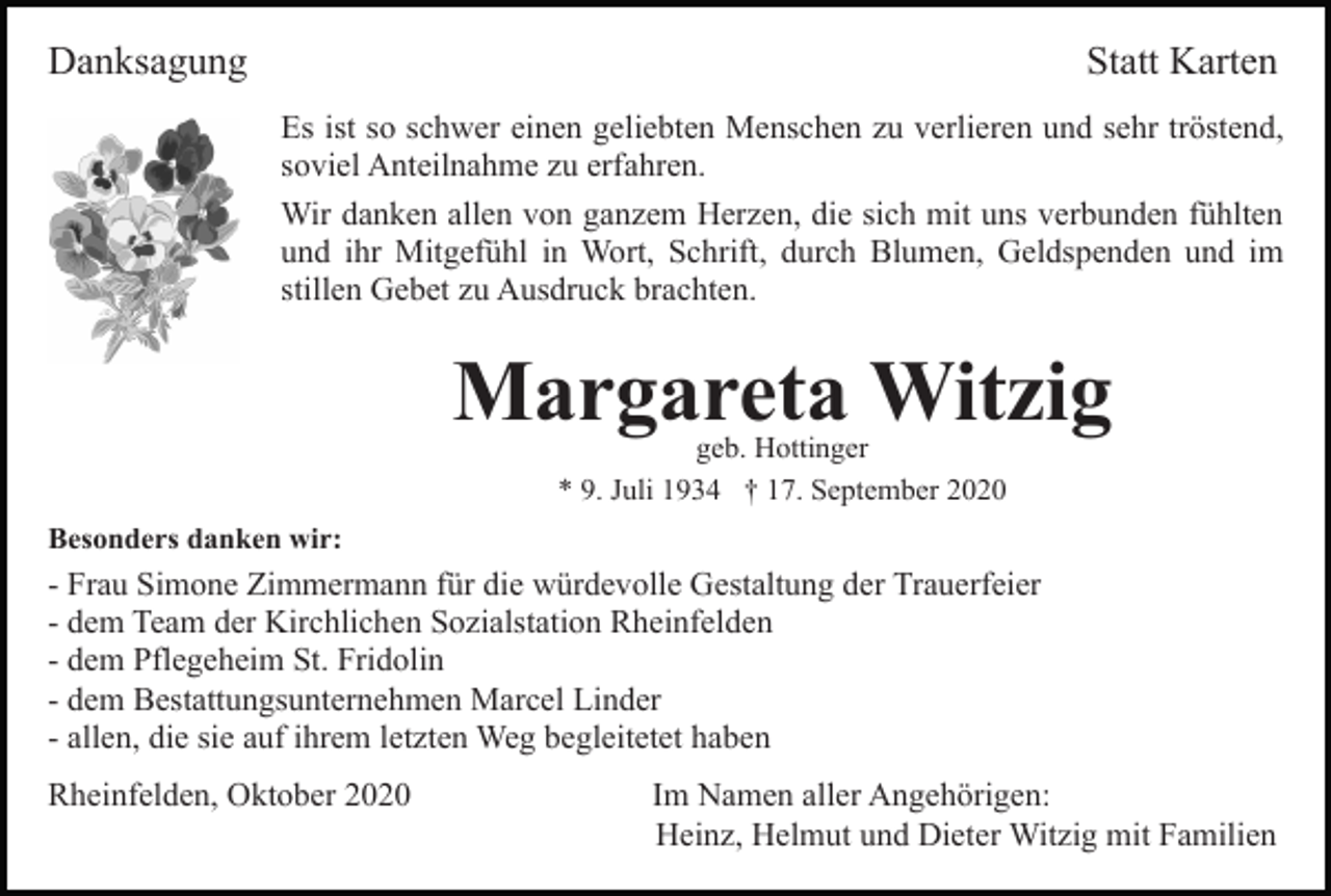 <p>Danksagung</p><p>Statt Karten<br />Es ist so schwer einen geliebten Menschen zu verlieren und sehr tröstend,<br />soviel Anteilnahme zu erfahren.<br />Wir danken allen von ganzem Herzen, die sich mit uns verbunden fühlten<br />und ihr Mitgefühl in Wort, Schrift, durch Blumen, Geldspenden und im<br />stillen Gebet zu Ausdruck brachten.</p><p>Margareta Witzig<br />geb. Hottinger<br />* 9. Juli 1934 † 17. September 2020</p><p>Besonders danken wir:</p><p>- Frau Simone Zimmermann für die würdevolle Gestaltung der Trauerfeier<br />- dem Team der Kirchlichen Sozialstation Rheinfelden<br />- dem Pflegeheim St. Fridolin<br />- dem Bestattungsunternehmen Marcel Linder<br />- allen, die sie auf ihrem letzten Weg begleitetet haben<br />Rheinfelden, Oktober 2020</p><p>Im Namen aller Angehörigen:<br />Heinz, Helmut und Dieter Witzig mit Familien</p>