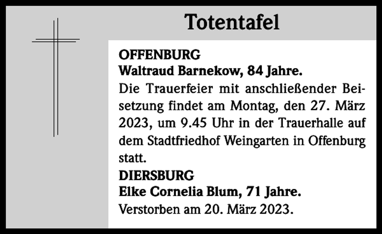 <p>Totentafel<br />Totentafel<br />OFFENBURG<br />Waltraud Barnekow, 84 Jahre.<br />Die Trauerfeier mit anschließender Beisetzung findet am Montag, den 27. März<br />2023, um 9.45 Uhr in der Trauerhalle auf<br />dem Stadtfriedhof Weingarten in Offenburg<br />statt.<br />DIERSBURG<br />Elke Cornelia Blum, 71 Jahre.<br />Verstorben am 20. März 2023.</p>