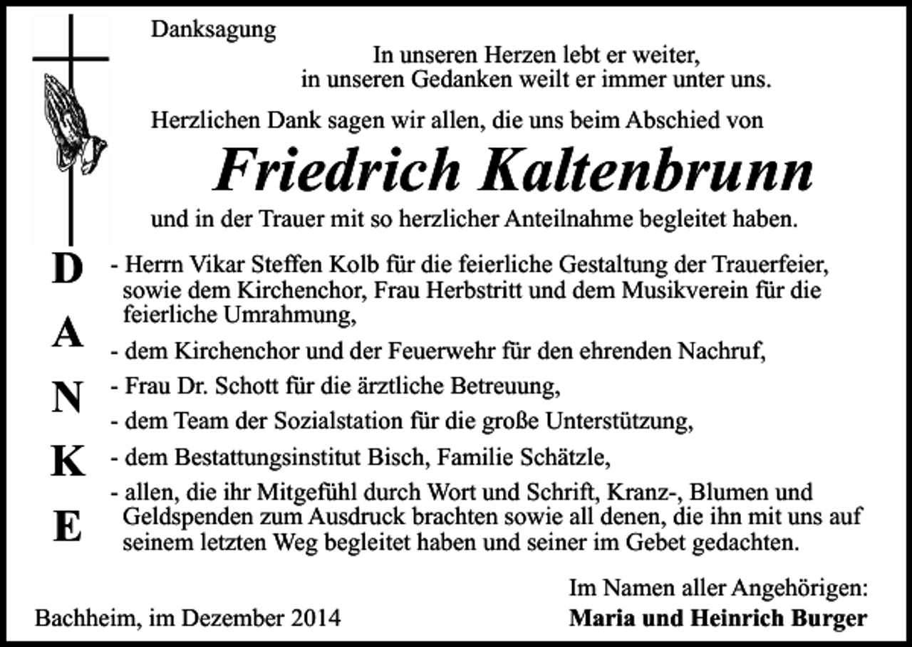 <p>Danksagung</p><p>In unseren Herzen lebt er weiter,<br />in unseren Gedanken weilt er immer unter uns.</p><p>Herzlichen Dank sagen wir allen, die uns beim Abschied von</p><p>Friedrich Kaltenbrunn</p><p>und in der Trauer mit so herzlicher Anteilnahme begleitet haben.</p><p>D<br />A<br />N<br />K<br />E</p><p>- Herrn Vikar Steffen Kolb für die feierliche Gestaltung der Trauerfeier,<br />sowie dem Kirchenchor, Frau Herbstritt und dem Musikverein für die<br />feierliche Umrahmung,<br />- dem Kirchenchor und der Feuerwehr für den ehrenden Nachruf,<br />- Frau Dr. Schott für die ärztliche Betreuung,<br />- dem Team der Sozialstation für die große Unterstützung,<br />- dem Bestattungsinstitut Bisch, Familie Schätzle,<br />- allen, die ihr Mitgefühl durch Wort und Schrift, Kranz-, Blumen und<br />Geldspenden zum Ausdruck brachten sowie all denen, die ihn mit uns auf<br />seinem letzten Weg begleitet haben und seiner im Gebet gedachten.</p><p>Bachheim, im Dezember 2014</p><p>Im Namen aller Angehörigen:<br />Maria und Heinrich Burger</p>