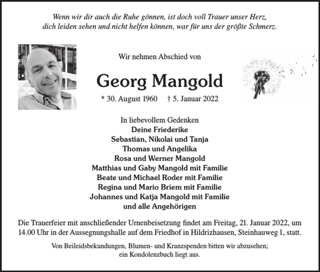 <p>Wenn wir dir auch die Ruhe gönnen, ist doch voll Trauer unser Herz,<br />dich leiden sehen und nicht helfen können, war für uns der größte Schmerz.</p><p>Wir nehmen Abschied von</p><p>Georg Mangold<br />* 30. August 1960</p><p>† 5. Januar 2022</p><p>In liebevollem Gedenken<br />Deine Friederike<br />Sebastian, Nikolai und Tanja<br />Thomas und Angelika<br />Rosa und Werner Mangold<br />Matthias und Gaby Mangold mit Familie<br />Beate und Michael Roder mit Familie<br />Regina und Mario Briem mit Familie<br />Johannes und Katja Mangold mit Familie<br />und alle Angehörigen<br />Die Trauerfeier mit anschließender Urnenbeisetzung findet am Freitag, 21. Januar 2022, um<br />14.00 Uhr in der Aussegnungshalle auf dem Friedhof in Hildrizhausen, Steinhauweg 1, statt.<br />Von Beileidsbekundungen, Blumen- und Kranzspenden bitten wir abzusehen;<br />ein Kondolenzbuch liegt aus.</p>