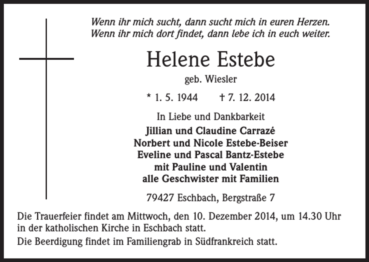 <p>Wenn ihr mich sucht, dann sucht mich in euren Herzen.<br />Wenn ihr mich dort findet, dann lebe ich in euch weiter.</p><p>Helene Estebe<br />geb. Wiesler<br />* 1. 5. 1944 † 7. 12. 2014<br />In Liebe und Dankbarkeit<br />Jillian und Claudine Carrazé<br />Norbert und Nicole Estebe-Beiser<br />Eveline und Pascal Bantz-Estebe<br />mit Pauline und Valentin<br />alle Geschwister mit Familien<br />79427 Eschbach, Bergstraße 7<br />Die Trauerfeier findet am Mittwoch, den 10. Dezember 2014, um 14.30 Uhr<br />in der katholischen Kirche in Eschbach statt.<br />Die Beerdigung findet im Familiengrab in Südfrankreich statt.</p>