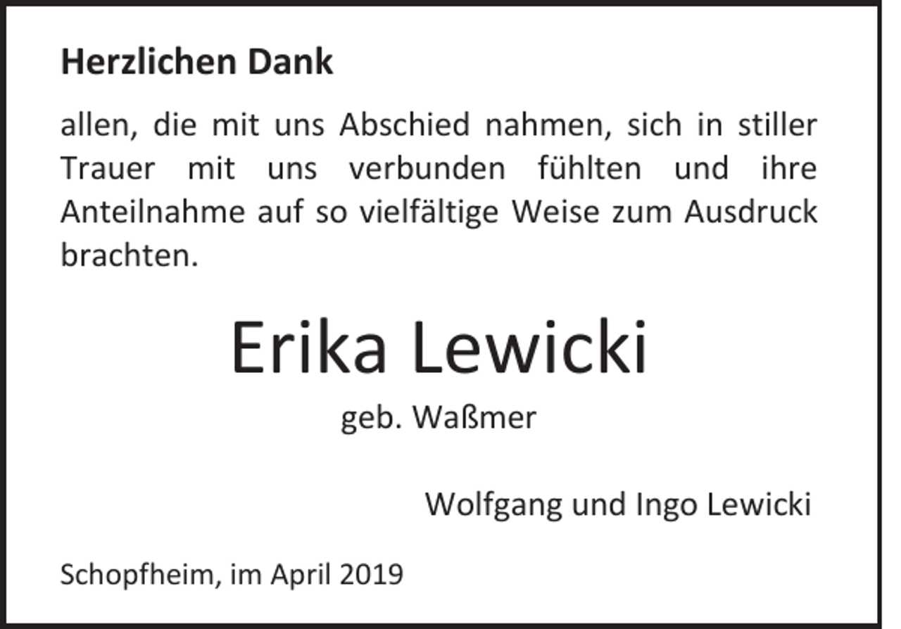 <p>Herzlichen Dank<br />allen, die mit uns Abschied nahmen, sich in stiller<br />Trauer mit uns verbunden fühlten und ihre<br />Anteilnahme auf so vielfältige Weise zum Ausdruck<br />brachten.</p><p>Erika Lewicki<br />geb. Waßmer<br />Wolfgang und Ingo Lewicki<br />Schopfheim, im April 2019</p>