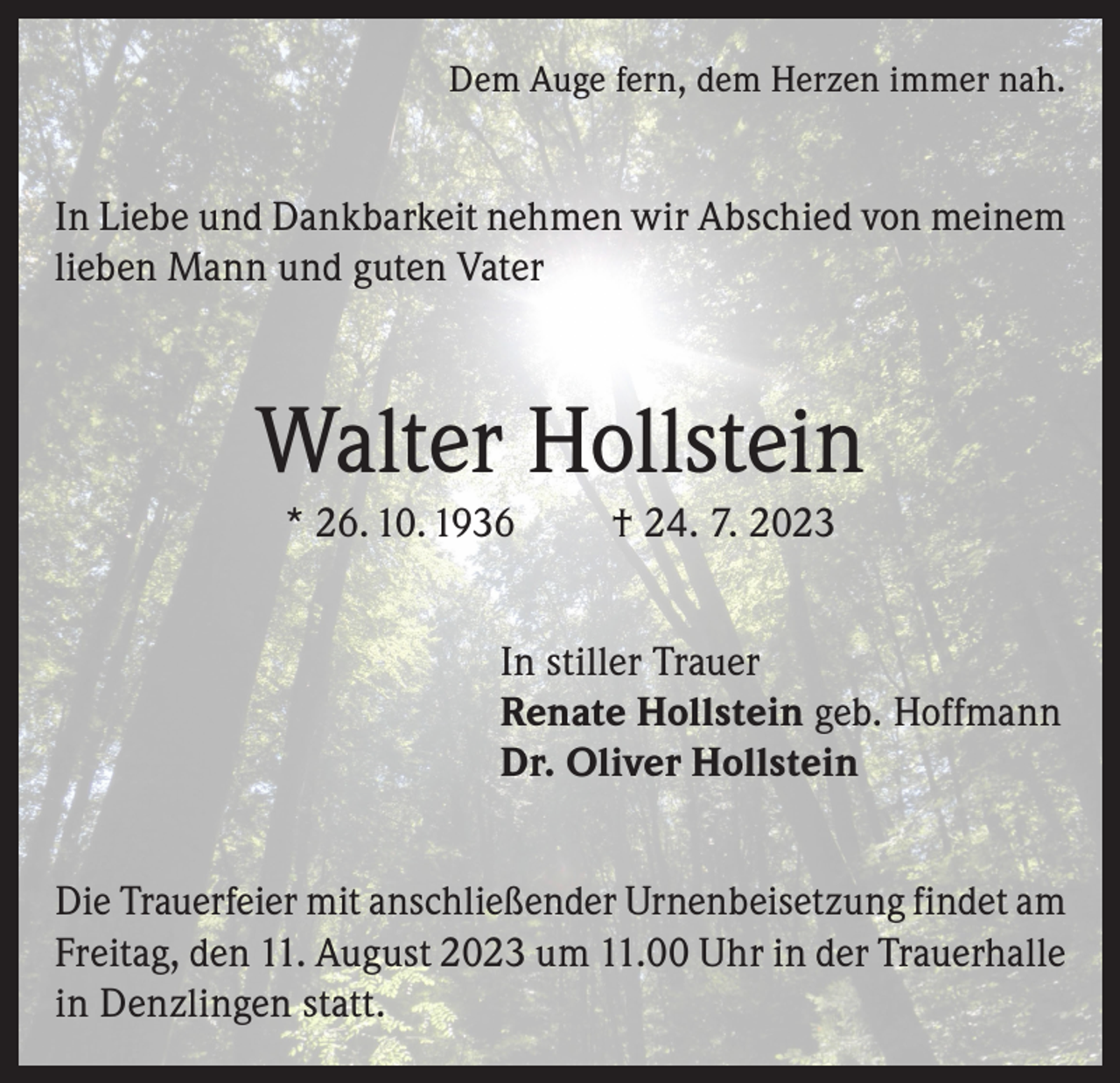 <p>Dem Auge fern, dem Herzen immer nah.</p><p>In Liebe und Dankbarkeit nehmen wir Abschied von meinem<br />lieben Mann und guten Vater</p><p>Walter Hollstein<br />* 26. 10. 1936</p><p>† 24. 7. 2023</p><p>In stiller Trauer<br />Renate Hollstein geb. Hoffmann<br />Dr. Oliver Hollstein<br />Die Trauerfeier mit anschließender Urnenbeisetzung findet am<br />Freitag, den 11. August 2023 um 11.00 Uhr in der Trauerhalle<br />in Denzlingen statt.</p>