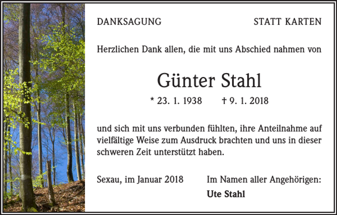 <p>DANKSAGUNG</p><p>STATT KARTEN</p><p>Herzlichen Dank allen, die mit uns Abschied nahmen von</p><p>Günter Stahl<br />* 23. 1. 1938 † 9. 1. 2018<br />und sich mit uns verbunden fühlten, ihre Anteilnahme auf<br />vielfältige Weise zum Ausdruck brachten und uns in dieser<br />schweren Zeit unterstützt haben.<br />Sexau, im Januar 2018</p><p>Im Namen aller Angehörigen:<br />Ute Stahl</p>