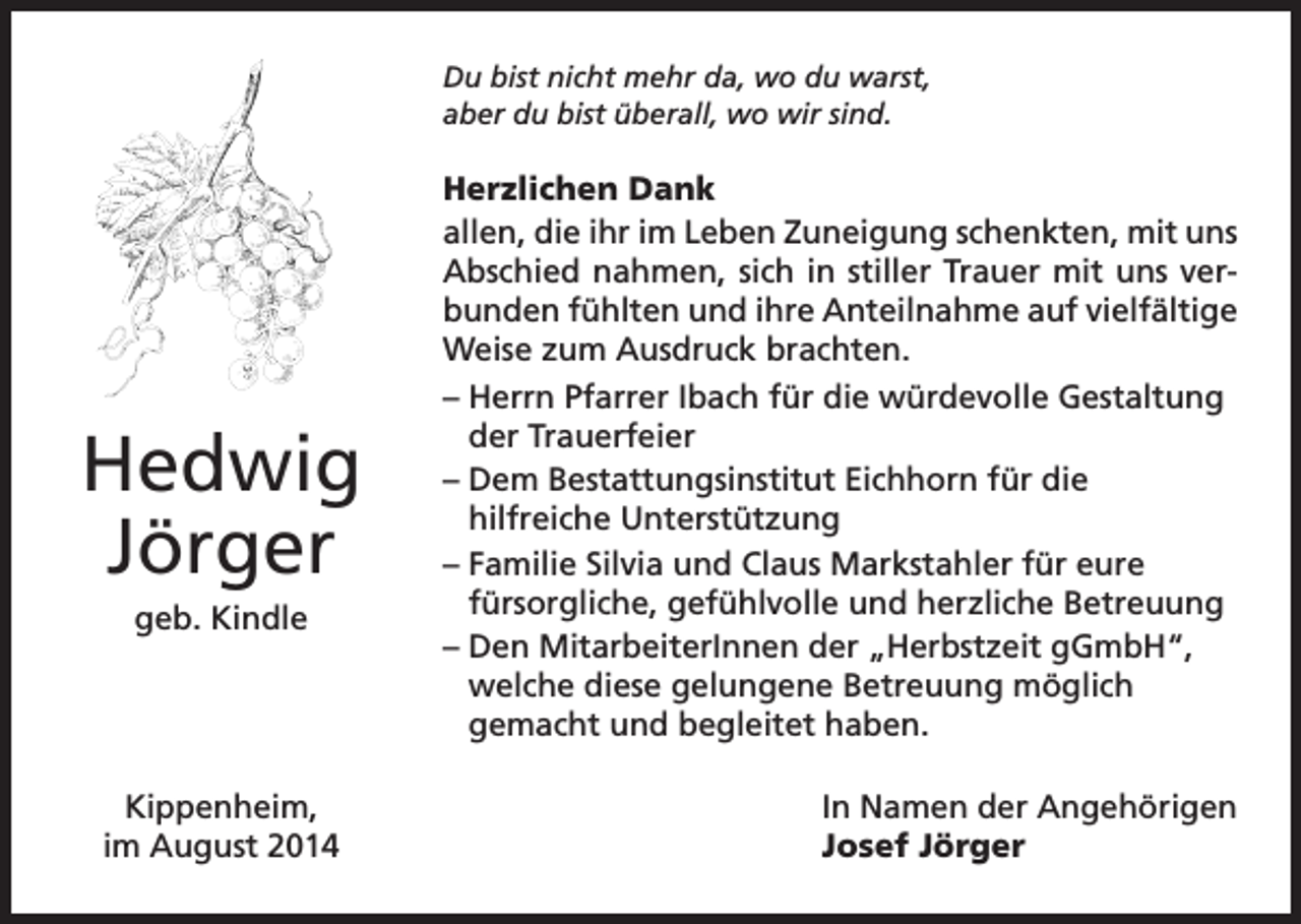 <p>Du bist nicht mehr da, wo du warst,<br />aber du bist überall, wo wir sind.</p><p>Hedwig<br />Jörger<br />geb. Kindle</p><p>Kippenheim,<br />im August 2014</p><p>Herzlichen Dank<br />allen, die ihr im Leben Zuneigung schenkten, mit uns<br />Abschied nahmen, sich in stiller Trauer mit uns verbunden fühlten und ihre Anteilnahme auf vielfältige<br />Weise zum Ausdruck brachten.<br />– Herrn Pfarrer Ibach für die würdevolle Gestaltung<br />der Trauerfeier<br />– Dem Bestattungsinstitut Eichhorn für die<br />hilfreiche Unterstützung<br />– Familie Silvia und Claus Markstahler für eure<br />fürsorgliche, gefühlvolle und herzliche Betreuung<br />– Den MitarbeiterInnen der „Herbstzeit gGmbH“,<br />welche diese gelungene Betreuung möglich<br />gemacht und begleitet haben.<br />In Namen der Angehörigen<br />Josef Jörger</p>