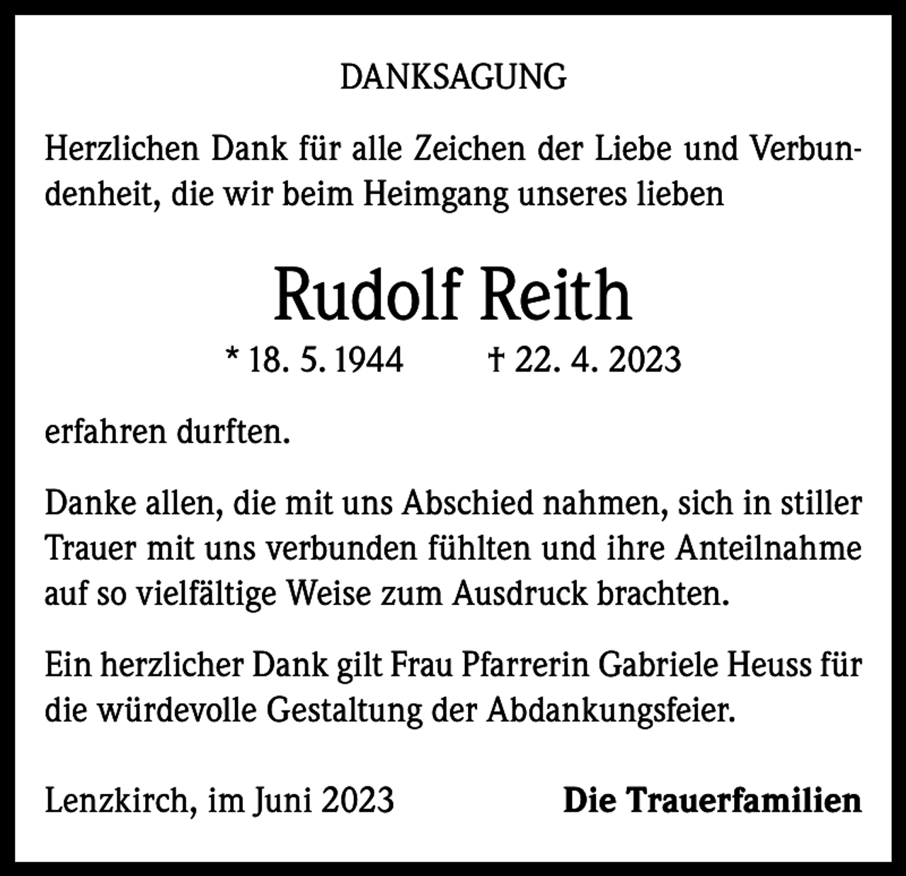 <p>DANKSAGUNG<br />Herzlichen Dank für alle Zeichen der Liebe und Verbundenheit, die wir beim Heimgang unseres lieben</p><p>Rudolf Reith</p><p>* 18. 5. 1944</p><p>† 22. 4. 2023</p><p>erfahren durften.<br />Danke allen, die mit uns Abschied nahmen, sich in stiller<br />Trauer mit uns verbunden fühlten und ihre Anteilnahme<br />auf so vielfältige Weise zum Ausdruck brachten.<br />Ein herzlicher Dank gilt Frau Pfarrerin Gabriele Heuss für<br />die würdevolle Gestaltung der Abdankungsfeier.<br />Lenzkirch, im Juni 2023</p><p>Die Trauerfamilien</p>