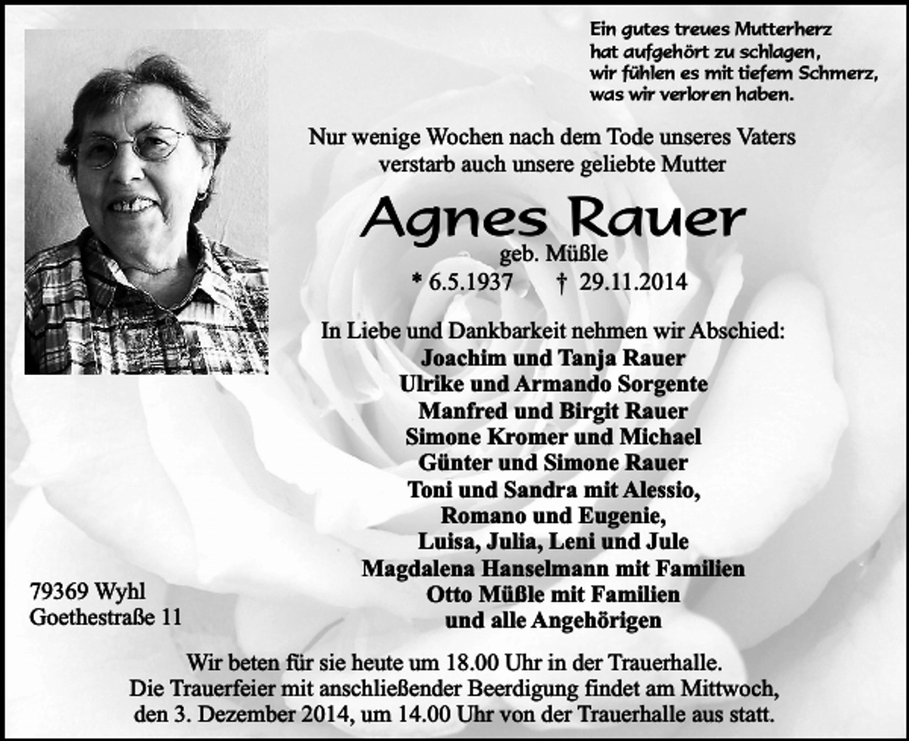 <p>Ein gutes treues Mutterherz<br />hat aufgehört zu schlagen,<br />wir fühlen es mit tiefem Schmerz,<br />was wir verloren haben.</p><p>Nur wenige Wochen nach dem Tode unseres Vaters<br />verstarb auch unsere geliebte Mutter</p><p>Agnes<br />Rauer<br />geb. Müßle<br />* 6.5.1939369 Wyhl<br />Goethestraße 11</p><p>† 29.11.2014</p><p>In Liebe und Dankbarkeit nehmen wir Abschied:<br />Joachim und Tanja Rauer<br />Ulrike und Armando Sorgente<br />Manfred und Birgit Rauer<br />Simone Kromer und Michael<br />Günter und Simone Rauer<br />Toni und Sandra mit Alessio,<br />Romano und Eugenie,<br />Luisa, Julia, Leni und Jule<br />Magdalena Hanselmann mit Familien<br />Otto Müßle mit Familien<br />und alle Angehörigen</p><p>Wir beten für sie heute um 18.00 Uhr in der Trauerhalle.<br />Die Trauerfeier mit anschließender Beerdigung findet am Mittwoch,<br />den 3. Dezember 2014, um 14.00 Uhr von der Trauerhalle aus statt.</p>
