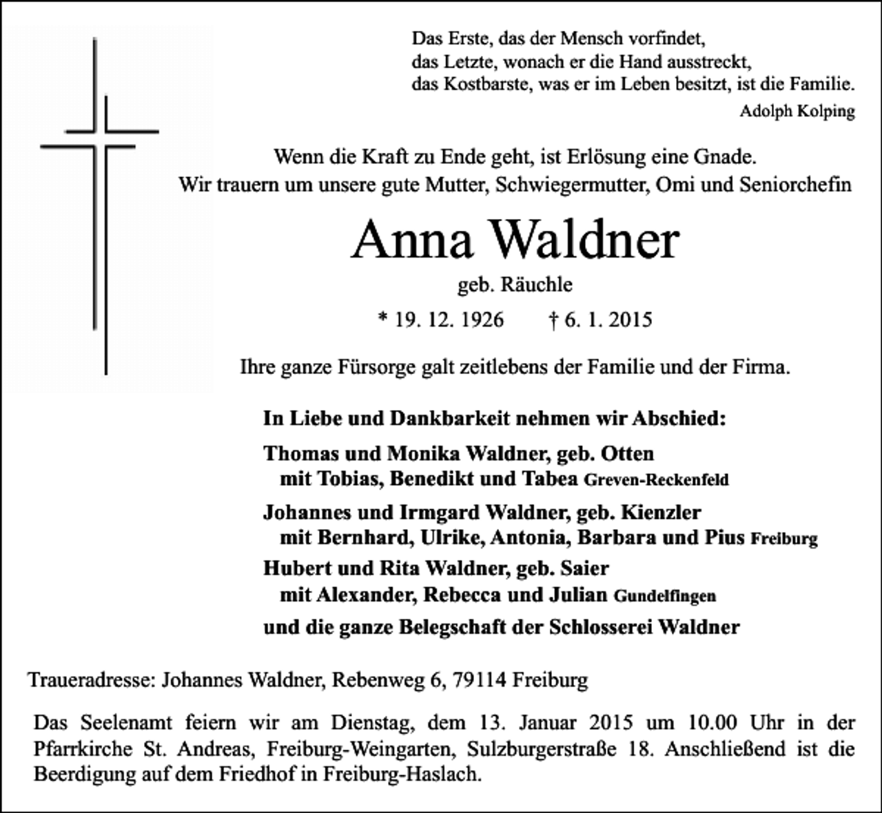 <p>Das Erste, das der Mensch vorfindet,<br />das Letzte, wonach er die Hand ausstreckt,<br />das Kostbarste, was er im Leben besitzt, ist die Familie.<br />Adolph Kolping</p><p>Wenn die Kraft zu Ende geht, ist Erlösung eine Gnade.<br />Wir trauern um unsere gute Mutter, Schwiegermutter, Omi und Seniorchefin</p><p>Anna Waldner<br />geb. Räuchle</p><p>* 19. 12. 1926</p><p>† 6. 1. 2015</p><p>Ihre ganze Fürsorge galt zeitlebens der Familie und der Firma.<br />In Liebe und Dankbarkeit nehmen wir Abschied:<br />Thomas und Monika Waldner, geb. Otten<br />mit Tobias, Benedikt und Tabea Greven-Reckenfeld<br />Johannes und Irmgard Waldner, geb. Kienzler<br />mit Bernhard, Ulrike, Antonia, Barbara und Pius Freiburg<br />Hubert und Rita Waldner, geb. Saier<br />mit Alexander, Rebecca und Julian Gundelfingen<br />und die ganze Belegschaft der Schlosserei Waldner<br />Traueradresse: Johannes Waldner, Rebenweg 6, 79114 Freiburg<br />Das Seelenamt feiern wir am Dienstag, dem 13. Januar 2015 um 10.00 Uhr in der<br />Pfarrkirche St. Andreas, Freiburg-Weingarten, Sulzburgerstraße 18. Anschließend ist die<br />Beerdigung auf dem Friedhof in Freiburg-Haslach.</p>