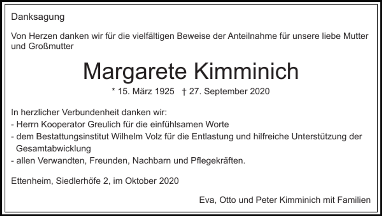 <p>Danksagung<br />Von Herzen danken wir für die vielfältigen Beweise der Anteilnahme für unsere liebe Mutter<br />und Großmutter</p><p>Margarete Kimminich<br />* 15. März 1925 † 27. September 2020<br />In herzlicher Verbundenheit danken wir:<br />- Herrn Kooperator Greulich für die einfühlsamen Worte<br />- dem Bestattungsinstitut Wilhelm Volz für die Entlastung und hilfreiche Unterstützung der<br />Gesamtabwicklung<br />- allen Verwandten, Freunden, Nachbarn und Pflegekräften.<br />Ettenheim, Siedlerhöfe 2, im Oktober 2020<br />Eva, Otto und Peter Kimminich mit Familien</p>