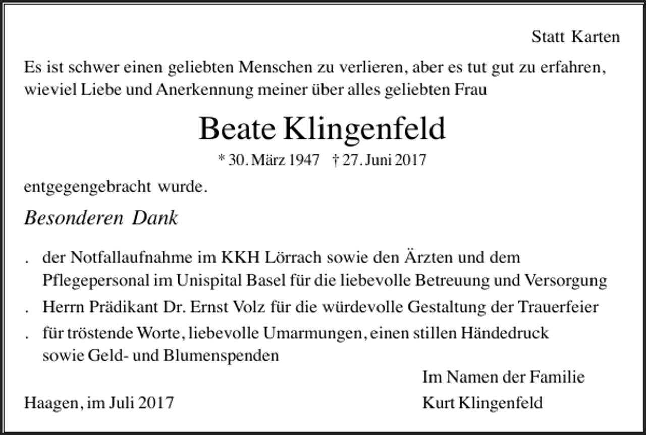 <p>Statt Karten<br />Es ist schwer einen geliebten Menschen zu verlieren, aber es tut gut zu erfahren,<br />wieviel Liebe und Anerkennung meiner über alles geliebten Frau</p><p>Beate Klingenfeld<br />* 30. März 1947 † 27. Juni 2017</p><p>entgegengebracht wurde.</p><p>Besonderen Dank<br />. der Notfallaufnahme im KKH Lörrach sowie den Ärzten und dem<br />Pflegepersonal im Unispital Basel für die liebevolle Betreuung und Versorgung<br />. Herrn Prädikant Dr. Ernst Volz für die würdevolle Gestaltung der Trauerfeier<br />. für tröstende Worte, liebevolle Umarmungen, einen stillen Händedruck<br />sowie Geld- und Blumenspenden<br />Im Namen der Familie<br />Haagen, im Juli 2017<br />Kurt Klingenfeld</p>