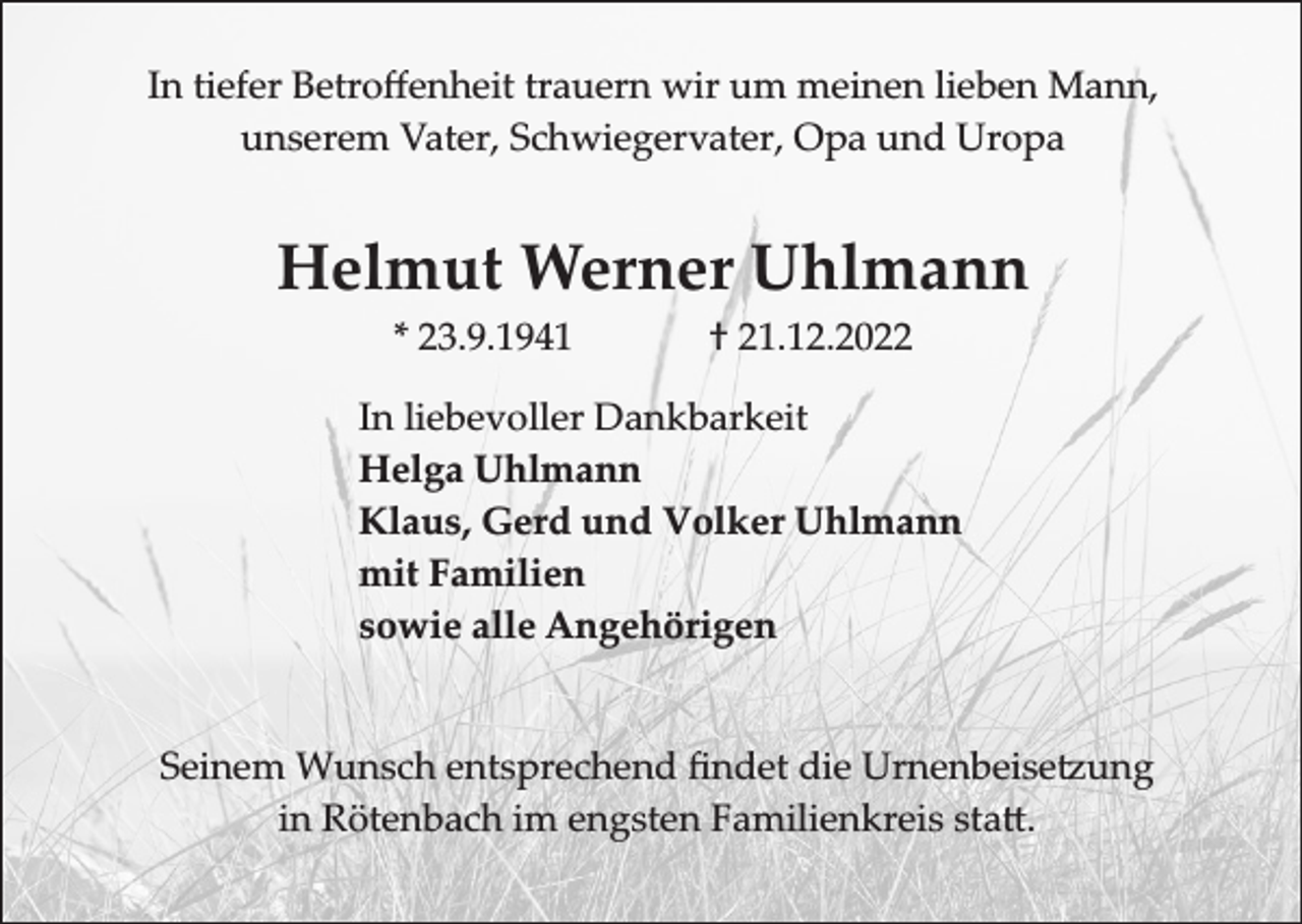 <p>In tiefer Betroﬀenheit trauern wir um meinen lieben Mann,<br />unserem Vater, Schwiegervater, Opa und Uropa</p><p>Helmut Werner Uhlmann<br />* 23.9.1941</p><p>† 21.12.2022</p><p>In liebevoller Dankbarkeit<br />Helga Uhlmann<br />Klaus, Gerd und Volker Uhlmann<br />mit Familien<br />sowie alle Angehörigen<br />Seinem �unsch entsprechend �ndet die Urnenbeise�ung<br />in ��tenbach im engsten �amilienkreis sta�.</p>