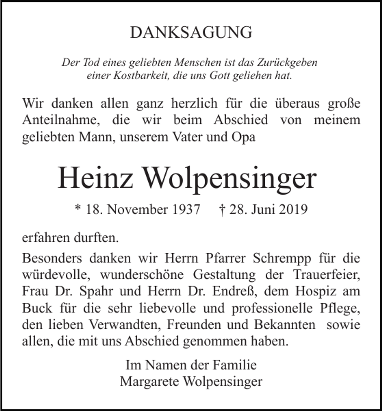 <p>DANKSAGUNG<br />Der Tod eines geliebten Menschen ist das Zurückgeben<br />einer Kostbarkeit, die uns Gott geliehen hat.</p><p>Wir danken allen ganz herzlich für die überaus große<br />Anteilnahme, die wir beim Abschied von meinem<br />geliebten Mann, unserem Vater und Opa</p><p>Heinz Wolpensinger<br />* 18. November 1937</p><p>† 28. Juni 2019</p><p>erfahren durften.<br />Besonders danken wir Herrn Pfarrer Schrempp für die<br />würdevolle, wunderschöne Gestaltung der Trauerfeier,<br />Frau Dr. Spahr und Herrn Dr. Endreß, dem Hospiz am<br />Buck für die sehr liebevolle und professionelle Pflege,<br />den lieben Verwandten, Freunden und Bekannten sowie<br />allen, die mit uns Abschied genommen haben.<br />Im Namen der Familie<br />Margarete Wolpensinger</p>