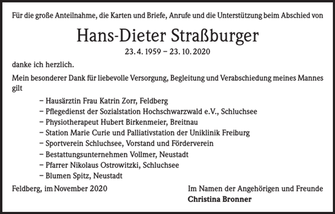 <p>Für die große Anteilnahme, die Karten und Briefe, Anrufe und die Unterstützung beim Abschied von</p><p>Hans-Dieter Straßburger<br />23. 4. 1959 – 23. 10. 2020<br />danke ich herzlich.<br />Mein besonderer Dank für liebevolle Versorgung, Begleitung und Verabschiedung meines Mannes<br />gilt<br />– Hausärztin Frau Katrin Zorr, Feldberg<br />– Pflegedienst der Sozialstation Hochschwarzwald e.V., Schluchsee<br />– Physiotherapeut Hubert Birkenmeier, Breitnau<br />– Station Marie Curie und Palliativstation der Uniklinik Freiburg<br />– Sportverein Schluchsee, Vorstand und Förderverein<br />– Bestattungsunternehmen Vollmer, Neustadt<br />– Pfarrer Nikolaus Ostrowitzki, Schluchsee<br />– Blumen Spitz, Neustadt<br />Feldberg, im November 2020</p><p>Im Namen der Angehörigen und Freunde<br />Christina Bronner</p>