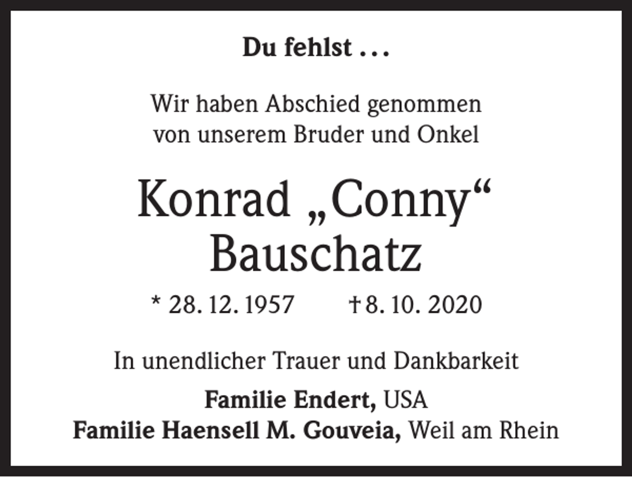 <p>Du fehlst . . .<br />Wir haben Abschied genommen<br />von unserem Bruder und Onkel</p><p>Konrad „Conny“<br />Bauschatz<br />* 28. 12. 1957 † 8. 10. 2020<br />In unendlicher Trauer und Dankbarkeit<br />Familie Endert, USA<br />Familie Haensell M. Gouveia, Weil am Rhein</p>
