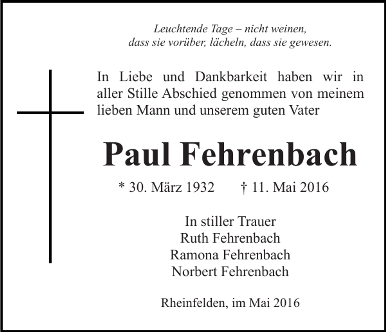 <p>Leuchtende Tage – nicht weinen,<br />dass sie vorüber, lächeln, dass sie gewesen.</p><p>In Liebe und Dankbarkeit haben wir in<br />aller Stille Abschied genommen von meinem<br />lieben Mann und unserem guten Vater</p><p>Paul Fehrenbach<br />* 30. März 1932</p><p>† 11. Mai 2016</p><p>In stiller Trauer<br />Ruth Fehrenbach<br />Ramona Fehrenbach<br />Norbert Fehrenbach<br />Rheinfelden, im Mai 2016</p>