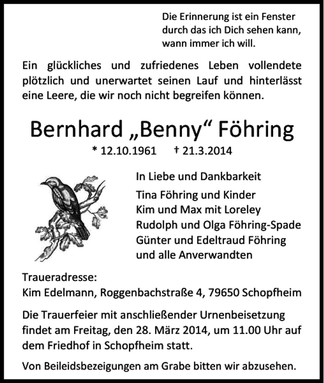 <p>Die Erinnerung ist ein Fenster<br />durch das ich Dich sehen kann,<br />wann immer ich will.</p><p>Ein glückliches und zufriedenes Leben vollendete<br />plötzlich und unerwartet seinen Lauf und hinterlässt<br />eine Leere, die wir noch nicht begreifen können.</p><p>Bernhard „Benny“ Föhring<br />* 12.10.1961</p><p>† 21.3.2014</p><p>In Liebe und Dankbarkeit<br />Tina Föhring und Kinder<br />Kim und Max mit Loreley<br />Rudolph und Olga Föhring-Spade<br />Günter und Edeltraud Föhring<br />und alle Anverwandten<br />Traueradresse:<br />Kim Edelmann, Roggenbachstraße 4, 79650 Schopfheim<br />Die Trauerfeier mit anschließender Urnenbeisetzung<br />findet am Freitag, den 28. März 2014, um 11.00 Uhr auf<br />dem Friedhof in Schopfheim statt.<br />Von Beileidsbezeigungen am Grabe bitten wir abzusehen.</p>
