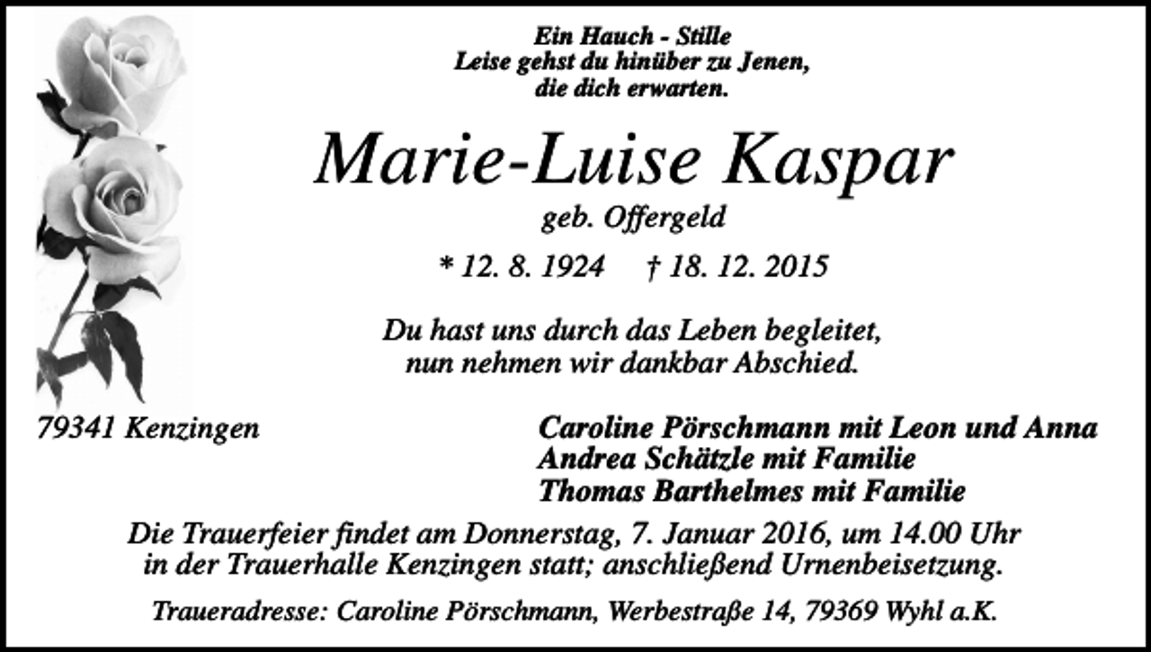 <p>Ein Hauch - Stille<br />Leise gehst du hinüber zu Jenen,<br />die dich erwarten.</p><p>Marie-Luise Kaspar<br />geb. Offergeld<br />* 12. 8. 1924</p><p>† 18. 12. 2015</p><p>Du hast uns durch das Leben begleitet,<br />nun nehmen wir dankbar Abschied.<br />Caroline Pörschmann mit Leon und Anna<br />Andrea Schätzle mit Familie<br />Thomas Barthelmes mit Familie<br />Die Trauerfeier findet am Donnerstag, 7. Januar 2016, um 14.00 Uhr<br />in der Trauerhalle Kenzingen statt; anschließend Urnenbeisetzung.</p><p>79341 Kenzingen</p><p>Traueradresse: Caroline Pörschmann, Werbestraße 14, 79369 Wyhl a.K.</p>