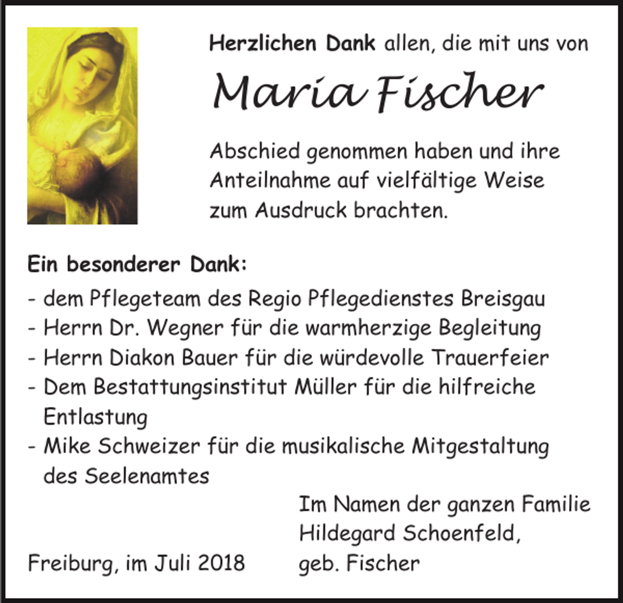 <p>Herzlichen Dank allen, die mit uns von</p><p>Maria Fischer<br />Abschied genommen haben und ihre<br />Anteilnahme auf vielfältige Weise<br />zum Ausdruck brachten.<br />Ein besonderer Dank:<br />-</p><p>dem Pflegeteam des Regio Pflegedienstes Breisgau<br />Herrn Dr. Wegner für die warmherzige Begleitung<br />Herrn Diakon Bauer für die würdevolle Trauerfeier<br />Dem Bestattungsinstitut Müller für die hilfreiche<br />Entlastung<br />- Mike Schweizer für die musikalische Mitgestaltung<br />des Seelenamtes<br />Im Namen der ganzen Familie<br />Hildegard Schoenfeld,<br />geb. Fischer<br />Freiburg, im Juli 2018</p>