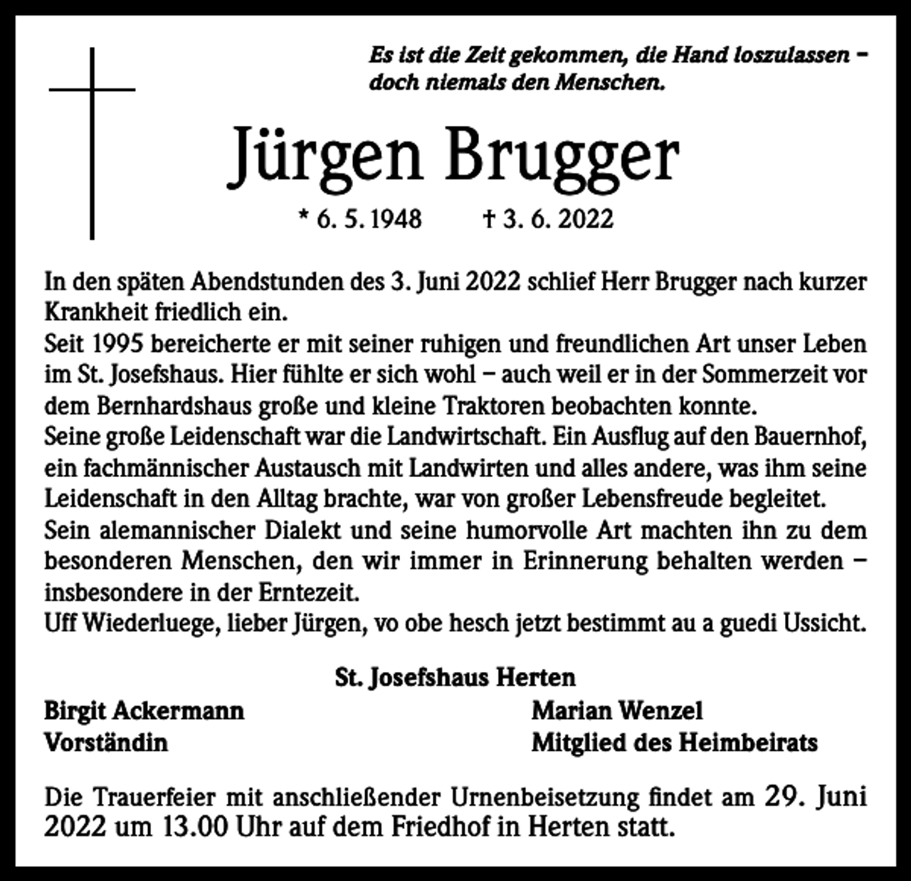 <p>Es ist die Zeit gekommen, die Hand loszulassen –<br />doch niemals den Menschen.</p><p>Jürgen Brugger<br />* 6. 5. 1948</p><p>† 3. 6. 2022</p><p>In den späten Abendstunden des 3. Juni 2022 schlief Herr Brugger nach kurzer<br />Krankheit friedlich ein.<br />Seit 1995 bereicherte er mit seiner ruhigen und freundlichen Art unser Leben<br />im St. Josefshaus. Hier fühlte er sich wohl – auch weil er in der Sommerzeit vor<br />dem Bernhardshaus große und kleine Traktoren beobachten konnte.<br />Seine große Leidenschaft war die Landwirtschaft. Ein Ausflug auf den Bauernhof,<br />ein fachmännischer Austausch mit Landwirten und alles andere, was ihm seine<br />Leidenschaft in den Alltag brachte, war von großer Lebensfreude begleitet.<br />Sein alemannischer Dialekt und seine humorvolle Art machten ihn zu dem<br />besonderen Menschen, den wir immer in Erinnerung behalten werden –<br />insbesondere in der Erntezeit.<br />Uff Wiederluege, lieber Jürgen, vo obe hesch jetzt bestimmt au a guedi Ussicht.<br />Birgit Ackermann<br />Vorständin</p><p>St. Josefshaus Herten<br />Marian Wenzel<br />Mitglied des Heimbeirats</p><p>Die Trauerfeier mit anschließender Urnenbeisetzung findet am 29. Juni</p><p>2022 um 13.00 Uhr auf dem Friedhof in Herten statt.</p>