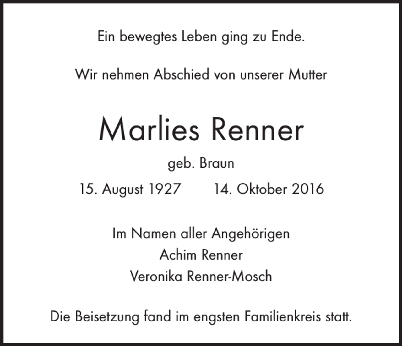 <p>Ein bewegtes Leben ging zu Ende.<br />Wir nehmen Abschied von unserer Mutter</p><p>Marlies Renner<br />geb. Braun<br />15. August 1927 14. Oktober 2016<br />Im Namen aller Angehörigen<br />Achim Renner<br />Veronika Renner-Mosch<br />Die Beisetzung fand im engsten Familienkreis statt.</p>