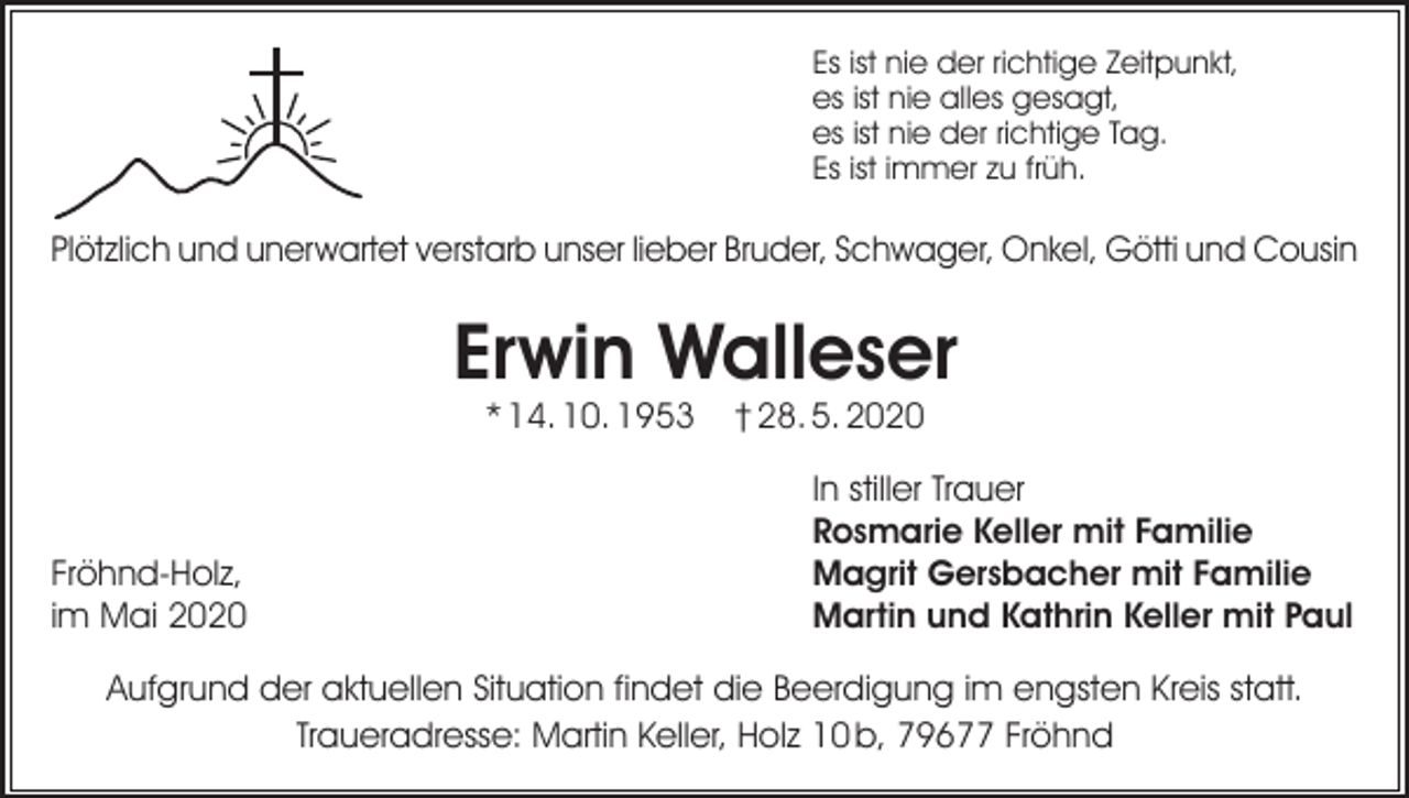 <p>Es ist nie der richtige Zeitpunkt,<br />es ist nie alles gesagt,<br />es ist nie der richtige Tag.<br />Es ist immer zu früh.</p><p>Plötzlich und unerwartet verstarb unser lieber Bruder, Schwager, Onkel, Götti und Cousin</p><p>Erwin Walleser<br />* 14. 10. 1953</p><p>Fröhnd-Holz,<br />im Mai 2020</p><p>† 28. 5. 2020</p><p>In stiller Trauer<br />Rosmarie Keller mit Familie<br />Magrit Gersbacher mit Familie<br />Martin und Kathrin Keller mit Paul</p><p>Aufgrund der aktuellen Situation findet die Beerdigung im engsten Kreis statt.<br />Traueradresse: Martin Keller, Holz 10 b, 79677 Fröhnd</p>