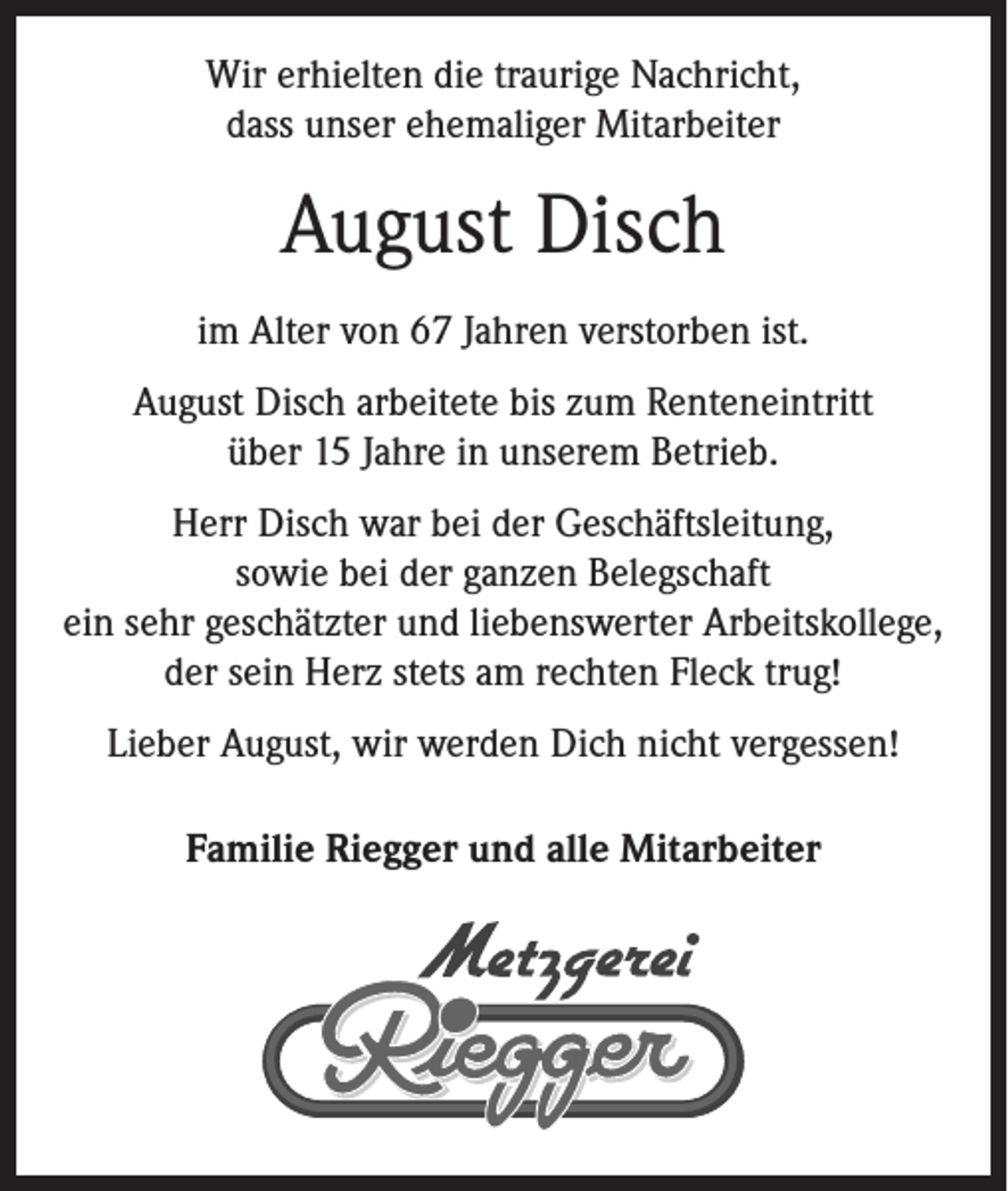 <p>Wir erhielten die traurige Nachricht,<br />dass unser ehemaliger Mitarbeiter</p><p>August Disch<br />im Alter von 67 Jahren verstorben ist.<br />August Disch arbeitete bis zum Renteneintritt<br />über 15 Jahre in unserem Betrieb.<br />Herr Disch war bei der Geschäftsleitung,<br />sowie bei der ganzen Belegschaft<br />ein sehr geschätzter und liebenswerter Arbeitskollege,<br />der sein Herz stets am rechten Fleck trug!<br />Lieber August, wir werden Dich nicht vergessen!<br />Familie Riegger und alle Mitarbeiter</p>
