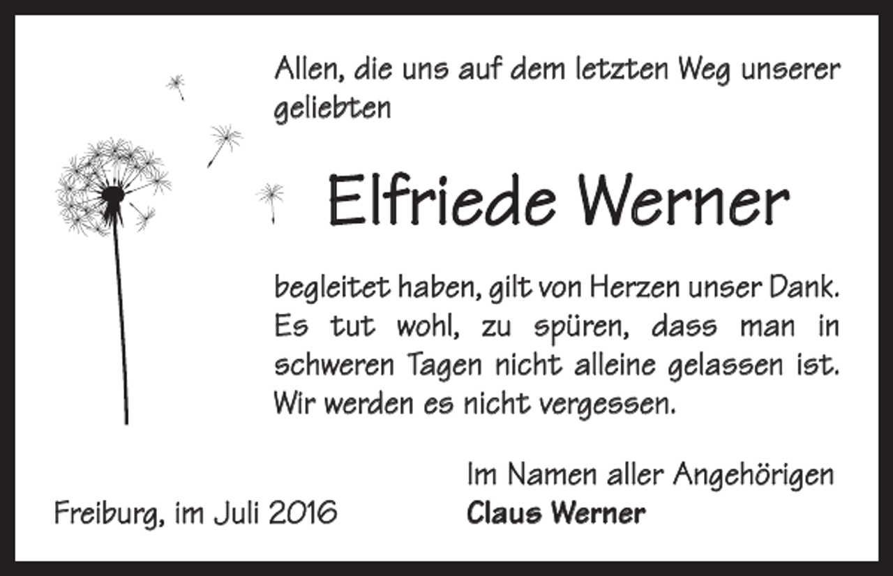 <p>Allen, die uns auf dem letzten Weg unserer<br />geliebten</p><p>Elfriede Werner<br />begleitet haben, gilt von Herzen unser Dank.<br />Es tut wohl, zu spüren, dass man in<br />­schweren Tagen nicht alleine gelassen ist.<br />Wir werden es nicht vergessen.</p><p>Freiburg, im Juli 2016</p><p>Im Namen aller Angehörigen<br />Claus Werner</p>