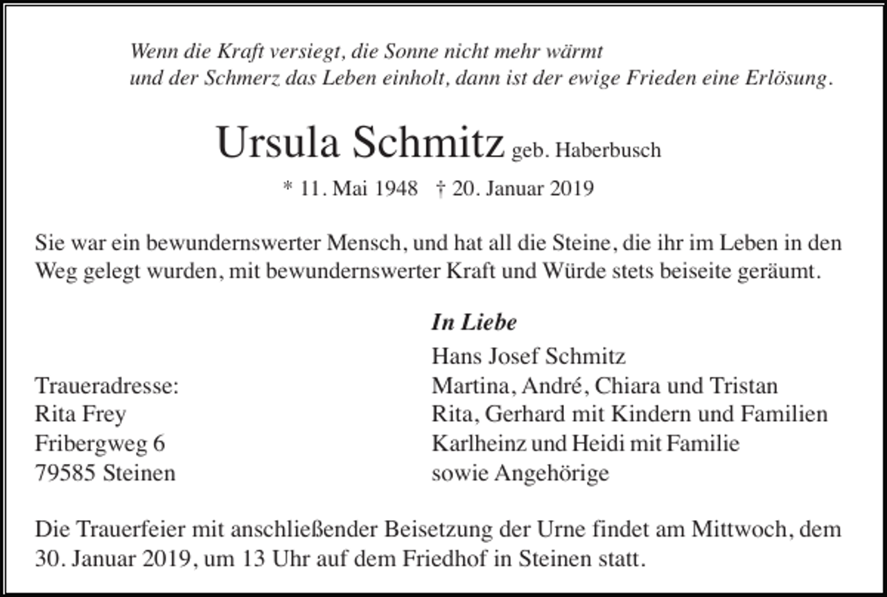 <p>Wenn die Kraft versiegt, die Sonne nicht mehr wärmt<br />und der Schmer das Leben einholt, dann ist der ewige Frieden eine Erlösung.</p><p>Ursula Schmitz geb. Haberbusch<br />* 11. Mai 1948 † 20. Januar 2019</p><p>Sie war ein bewundernswerter Mensch, und hat all die Steine, die ihr im Leben in den<br />Weg gelegt wurden, mit bewundernswerter Kraft und Würde stets beiseite geräumt.</p><p>Traueradresse:<br />Rita Frey<br />Fribergweg 6<br />79585 Steinen</p><p>In Liebe<br />Hans Josef Schmitz<br />Martina, André, Chiara und Tristan<br />Rita, Gerhard mit Kindern und Familien<br />Karlheinz und Heidi mit Familie<br />sowie Angehörige</p><p>Die Trauerfeier mit anschließender Beisetzung der Urne findet am Mittwoch, dem<br />30. Januar 2019, um 13 Uhr auf dem Friedhof in Steinen statt.</p>